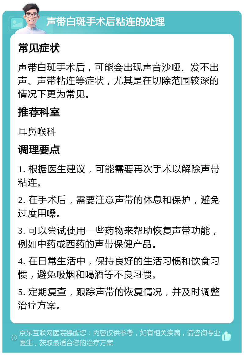 声带白斑手术后粘连的处理 常见症状 声带白斑手术后，可能会出现声音沙哑、发不出声、声带粘连等症状，尤其是在切除范围较深的情况下更为常见。 推荐科室 耳鼻喉科 调理要点 1. 根据医生建议，可能需要再次手术以解除声带粘连。 2. 在手术后，需要注意声带的休息和保护，避免过度用嗓。 3. 可以尝试使用一些药物来帮助恢复声带功能，例如中药或西药的声带保健产品。 4. 在日常生活中，保持良好的生活习惯和饮食习惯，避免吸烟和喝酒等不良习惯。 5. 定期复查，跟踪声带的恢复情况，并及时调整治疗方案。