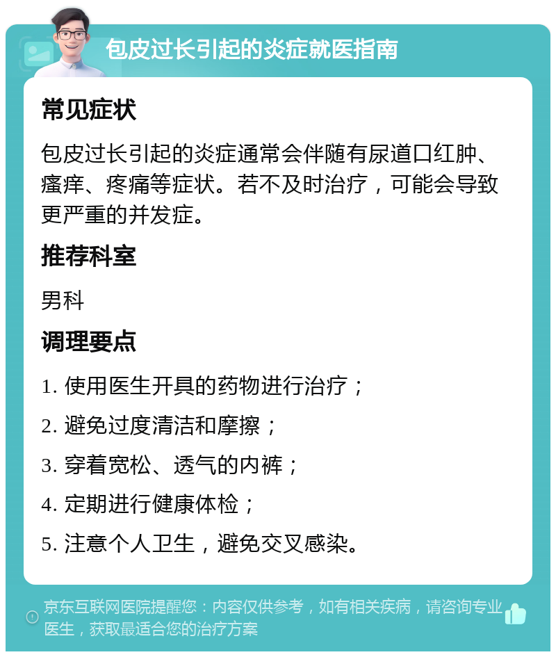 包皮过长引起的炎症就医指南 常见症状 包皮过长引起的炎症通常会伴随有尿道口红肿、瘙痒、疼痛等症状。若不及时治疗，可能会导致更严重的并发症。 推荐科室 男科 调理要点 1. 使用医生开具的药物进行治疗； 2. 避免过度清洁和摩擦； 3. 穿着宽松、透气的内裤； 4. 定期进行健康体检； 5. 注意个人卫生，避免交叉感染。