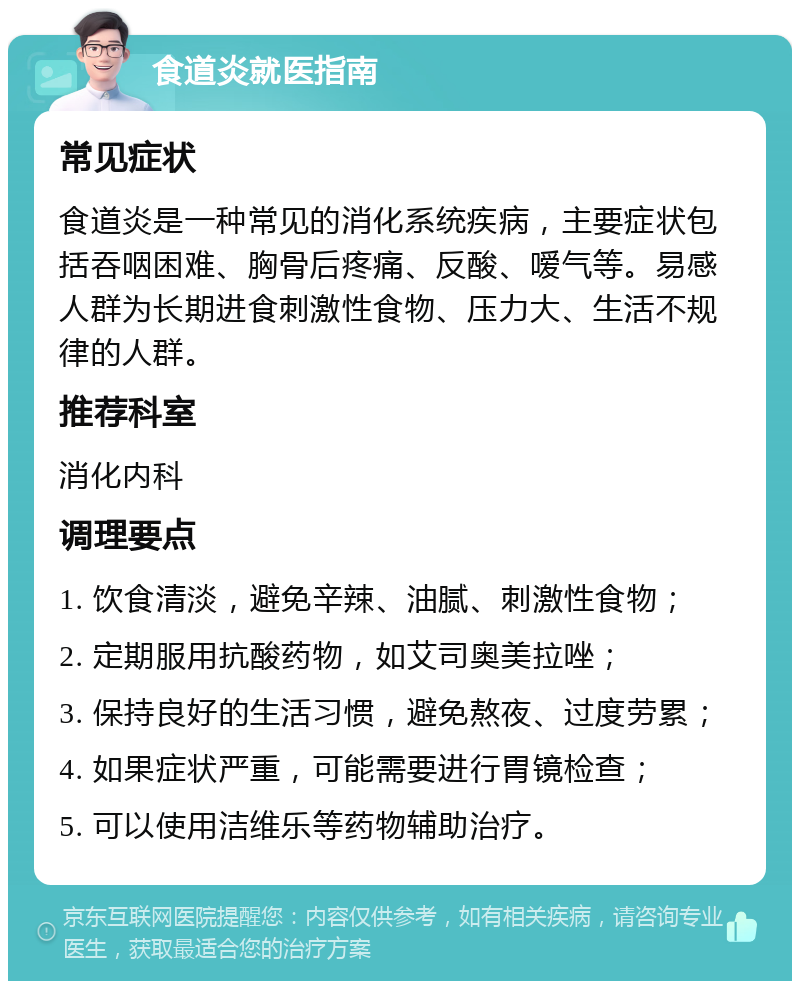 食道炎就医指南 常见症状 食道炎是一种常见的消化系统疾病，主要症状包括吞咽困难、胸骨后疼痛、反酸、嗳气等。易感人群为长期进食刺激性食物、压力大、生活不规律的人群。 推荐科室 消化内科 调理要点 1. 饮食清淡，避免辛辣、油腻、刺激性食物； 2. 定期服用抗酸药物，如艾司奥美拉唑； 3. 保持良好的生活习惯，避免熬夜、过度劳累； 4. 如果症状严重，可能需要进行胃镜检查； 5. 可以使用洁维乐等药物辅助治疗。