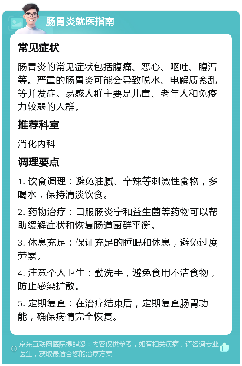 肠胃炎就医指南 常见症状 肠胃炎的常见症状包括腹痛、恶心、呕吐、腹泻等。严重的肠胃炎可能会导致脱水、电解质紊乱等并发症。易感人群主要是儿童、老年人和免疫力较弱的人群。 推荐科室 消化内科 调理要点 1. 饮食调理：避免油腻、辛辣等刺激性食物，多喝水，保持清淡饮食。 2. 药物治疗：口服肠炎宁和益生菌等药物可以帮助缓解症状和恢复肠道菌群平衡。 3. 休息充足：保证充足的睡眠和休息，避免过度劳累。 4. 注意个人卫生：勤洗手，避免食用不洁食物，防止感染扩散。 5. 定期复查：在治疗结束后，定期复查肠胃功能，确保病情完全恢复。