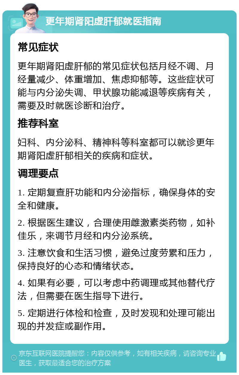 更年期肾阳虚肝郁就医指南 常见症状 更年期肾阳虚肝郁的常见症状包括月经不调、月经量减少、体重增加、焦虑抑郁等。这些症状可能与内分泌失调、甲状腺功能减退等疾病有关，需要及时就医诊断和治疗。 推荐科室 妇科、内分泌科、精神科等科室都可以就诊更年期肾阳虚肝郁相关的疾病和症状。 调理要点 1. 定期复查肝功能和内分泌指标，确保身体的安全和健康。 2. 根据医生建议，合理使用雌激素类药物，如补佳乐，来调节月经和内分泌系统。 3. 注意饮食和生活习惯，避免过度劳累和压力，保持良好的心态和情绪状态。 4. 如果有必要，可以考虑中药调理或其他替代疗法，但需要在医生指导下进行。 5. 定期进行体检和检查，及时发现和处理可能出现的并发症或副作用。