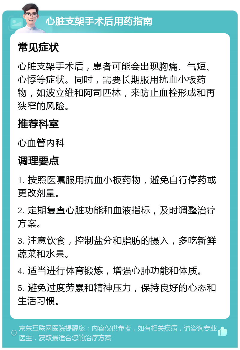 心脏支架手术后用药指南 常见症状 心脏支架手术后，患者可能会出现胸痛、气短、心悸等症状。同时，需要长期服用抗血小板药物，如波立维和阿司匹林，来防止血栓形成和再狭窄的风险。 推荐科室 心血管内科 调理要点 1. 按照医嘱服用抗血小板药物，避免自行停药或更改剂量。 2. 定期复查心脏功能和血液指标，及时调整治疗方案。 3. 注意饮食，控制盐分和脂肪的摄入，多吃新鲜蔬菜和水果。 4. 适当进行体育锻炼，增强心肺功能和体质。 5. 避免过度劳累和精神压力，保持良好的心态和生活习惯。