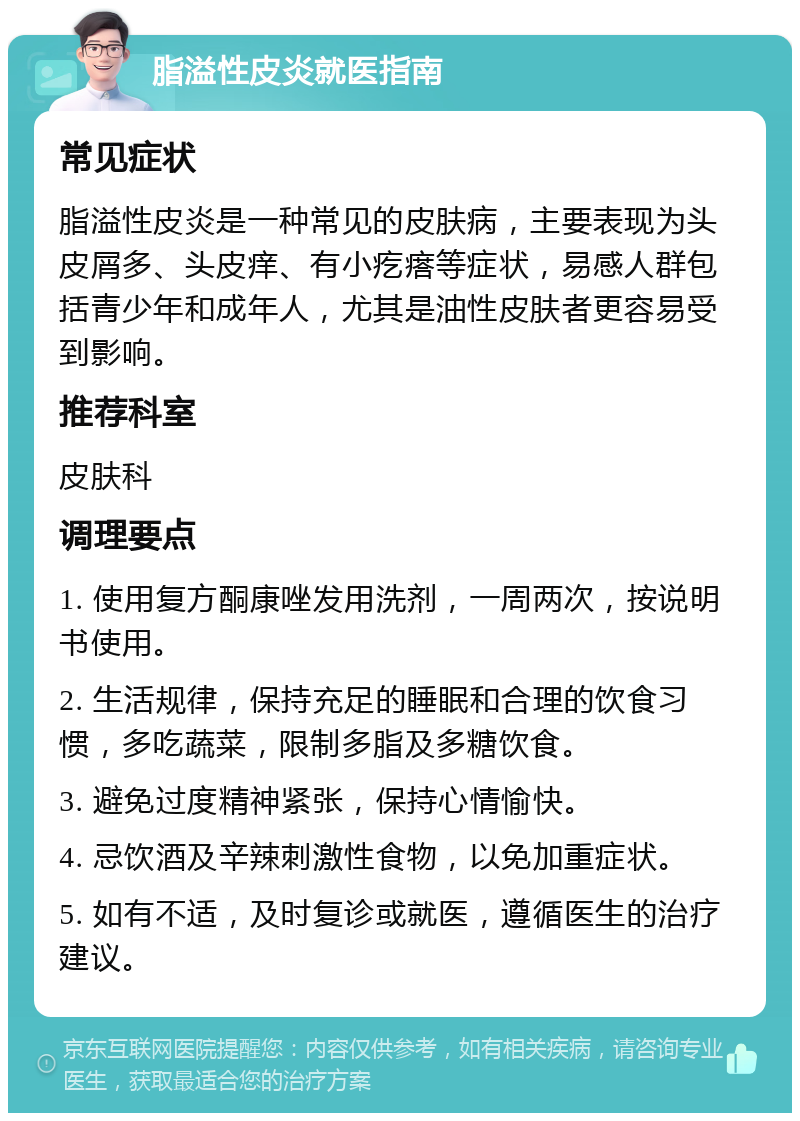 脂溢性皮炎就医指南 常见症状 脂溢性皮炎是一种常见的皮肤病，主要表现为头皮屑多、头皮痒、有小疙瘩等症状，易感人群包括青少年和成年人，尤其是油性皮肤者更容易受到影响。 推荐科室 皮肤科 调理要点 1. 使用复方酮康唑发用洗剂，一周两次，按说明书使用。 2. 生活规律，保持充足的睡眠和合理的饮食习惯，多吃蔬菜，限制多脂及多糖饮食。 3. 避免过度精神紧张，保持心情愉快。 4. 忌饮酒及辛辣刺激性食物，以免加重症状。 5. 如有不适，及时复诊或就医，遵循医生的治疗建议。