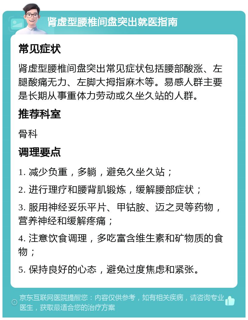 肾虚型腰椎间盘突出就医指南 常见症状 肾虚型腰椎间盘突出常见症状包括腰部酸涨、左腿酸痛无力、左脚大拇指麻木等。易感人群主要是长期从事重体力劳动或久坐久站的人群。 推荐科室 骨科 调理要点 1. 减少负重，多躺，避免久坐久站； 2. 进行理疗和腰背肌锻炼，缓解腰部症状； 3. 服用神经妥乐平片、甲钴胺、迈之灵等药物，营养神经和缓解疼痛； 4. 注意饮食调理，多吃富含维生素和矿物质的食物； 5. 保持良好的心态，避免过度焦虑和紧张。