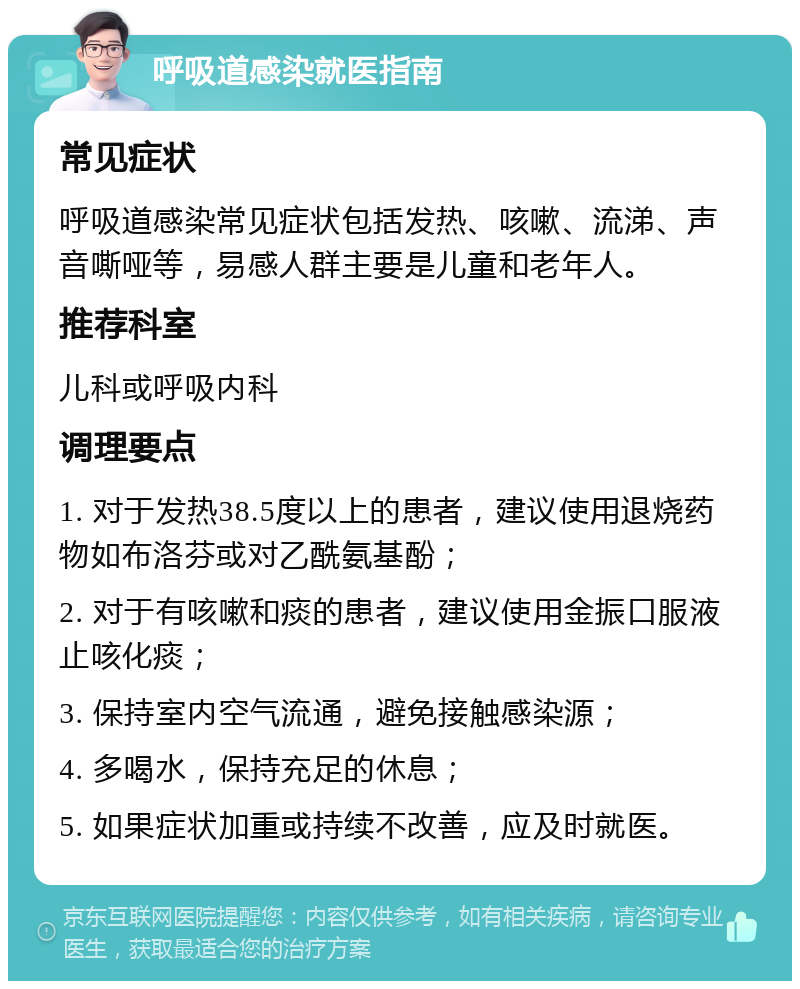 呼吸道感染就医指南 常见症状 呼吸道感染常见症状包括发热、咳嗽、流涕、声音嘶哑等，易感人群主要是儿童和老年人。 推荐科室 儿科或呼吸内科 调理要点 1. 对于发热38.5度以上的患者，建议使用退烧药物如布洛芬或对乙酰氨基酚； 2. 对于有咳嗽和痰的患者，建议使用金振口服液止咳化痰； 3. 保持室内空气流通，避免接触感染源； 4. 多喝水，保持充足的休息； 5. 如果症状加重或持续不改善，应及时就医。