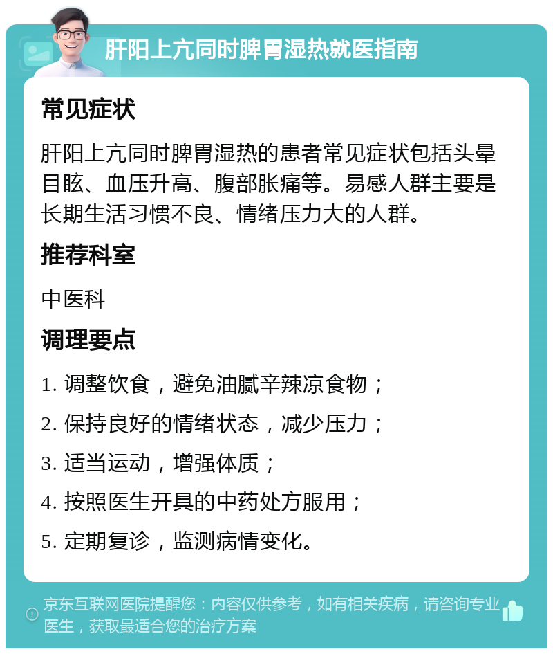 肝阳上亢同时脾胃湿热就医指南 常见症状 肝阳上亢同时脾胃湿热的患者常见症状包括头晕目眩、血压升高、腹部胀痛等。易感人群主要是长期生活习惯不良、情绪压力大的人群。 推荐科室 中医科 调理要点 1. 调整饮食，避免油腻辛辣凉食物； 2. 保持良好的情绪状态，减少压力； 3. 适当运动，增强体质； 4. 按照医生开具的中药处方服用； 5. 定期复诊，监测病情变化。