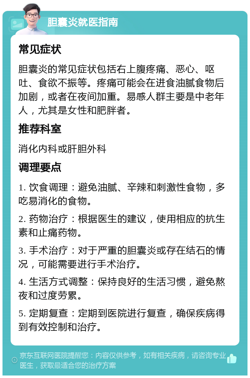 胆囊炎就医指南 常见症状 胆囊炎的常见症状包括右上腹疼痛、恶心、呕吐、食欲不振等。疼痛可能会在进食油腻食物后加剧，或者在夜间加重。易感人群主要是中老年人，尤其是女性和肥胖者。 推荐科室 消化内科或肝胆外科 调理要点 1. 饮食调理：避免油腻、辛辣和刺激性食物，多吃易消化的食物。 2. 药物治疗：根据医生的建议，使用相应的抗生素和止痛药物。 3. 手术治疗：对于严重的胆囊炎或存在结石的情况，可能需要进行手术治疗。 4. 生活方式调整：保持良好的生活习惯，避免熬夜和过度劳累。 5. 定期复查：定期到医院进行复查，确保疾病得到有效控制和治疗。