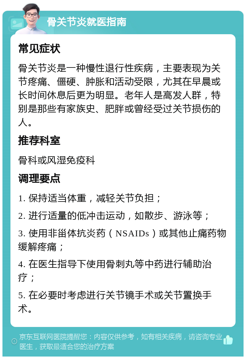 骨关节炎就医指南 常见症状 骨关节炎是一种慢性退行性疾病，主要表现为关节疼痛、僵硬、肿胀和活动受限，尤其在早晨或长时间休息后更为明显。老年人是高发人群，特别是那些有家族史、肥胖或曾经受过关节损伤的人。 推荐科室 骨科或风湿免疫科 调理要点 1. 保持适当体重，减轻关节负担； 2. 进行适量的低冲击运动，如散步、游泳等； 3. 使用非甾体抗炎药（NSAIDs）或其他止痛药物缓解疼痛； 4. 在医生指导下使用骨刺丸等中药进行辅助治疗； 5. 在必要时考虑进行关节镜手术或关节置换手术。