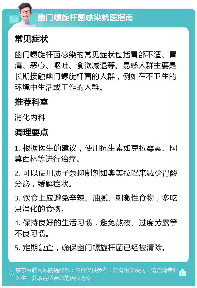 幽门螺旋杆菌感染就医指南 常见症状 幽门螺旋杆菌感染的常见症状包括胃部不适、胃痛、恶心、呕吐、食欲减退等。易感人群主要是长期接触幽门螺旋杆菌的人群，例如在不卫生的环境中生活或工作的人群。 推荐科室 消化内科 调理要点 1. 根据医生的建议，使用抗生素如克拉霉素、阿莫西林等进行治疗。 2. 可以使用质子泵抑制剂如奥美拉唑来减少胃酸分泌，缓解症状。 3. 饮食上应避免辛辣、油腻、刺激性食物，多吃易消化的食物。 4. 保持良好的生活习惯，避免熬夜、过度劳累等不良习惯。 5. 定期复查，确保幽门螺旋杆菌已经被清除。