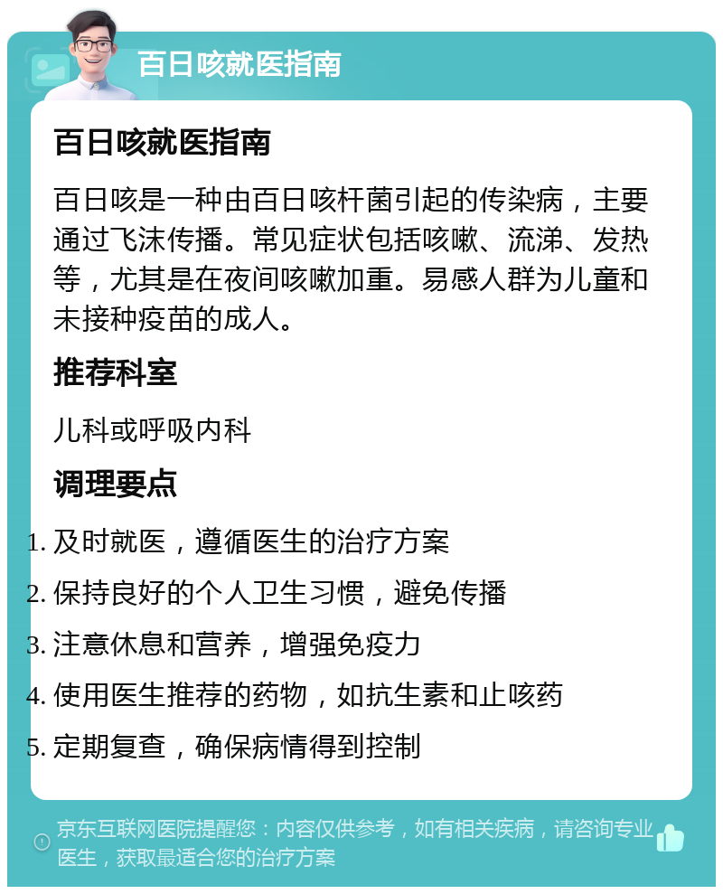 百日咳就医指南 百日咳就医指南 百日咳是一种由百日咳杆菌引起的传染病，主要通过飞沫传播。常见症状包括咳嗽、流涕、发热等，尤其是在夜间咳嗽加重。易感人群为儿童和未接种疫苗的成人。 推荐科室 儿科或呼吸内科 调理要点 及时就医，遵循医生的治疗方案 保持良好的个人卫生习惯，避免传播 注意休息和营养，增强免疫力 使用医生推荐的药物，如抗生素和止咳药 定期复查，确保病情得到控制