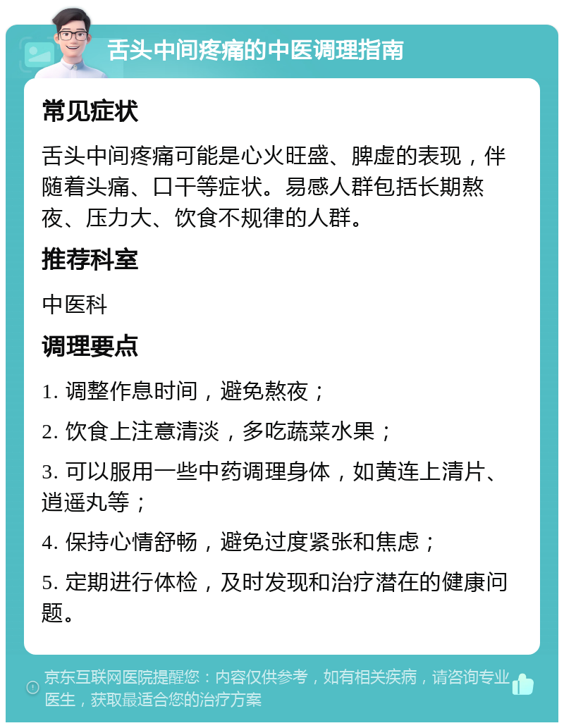 舌头中间疼痛的中医调理指南 常见症状 舌头中间疼痛可能是心火旺盛、脾虚的表现，伴随着头痛、口干等症状。易感人群包括长期熬夜、压力大、饮食不规律的人群。 推荐科室 中医科 调理要点 1. 调整作息时间，避免熬夜； 2. 饮食上注意清淡，多吃蔬菜水果； 3. 可以服用一些中药调理身体，如黄连上清片、逍遥丸等； 4. 保持心情舒畅，避免过度紧张和焦虑； 5. 定期进行体检，及时发现和治疗潜在的健康问题。