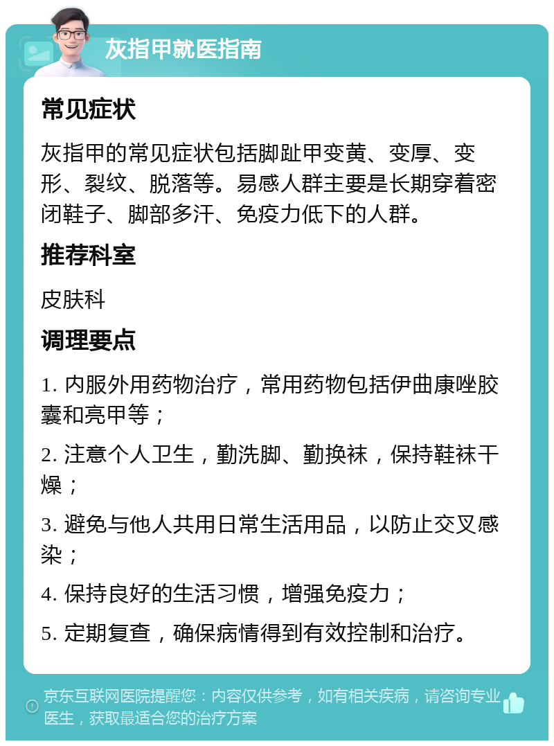 灰指甲就医指南 常见症状 灰指甲的常见症状包括脚趾甲变黄、变厚、变形、裂纹、脱落等。易感人群主要是长期穿着密闭鞋子、脚部多汗、免疫力低下的人群。 推荐科室 皮肤科 调理要点 1. 内服外用药物治疗，常用药物包括伊曲康唑胶囊和亮甲等； 2. 注意个人卫生，勤洗脚、勤换袜，保持鞋袜干燥； 3. 避免与他人共用日常生活用品，以防止交叉感染； 4. 保持良好的生活习惯，增强免疫力； 5. 定期复查，确保病情得到有效控制和治疗。