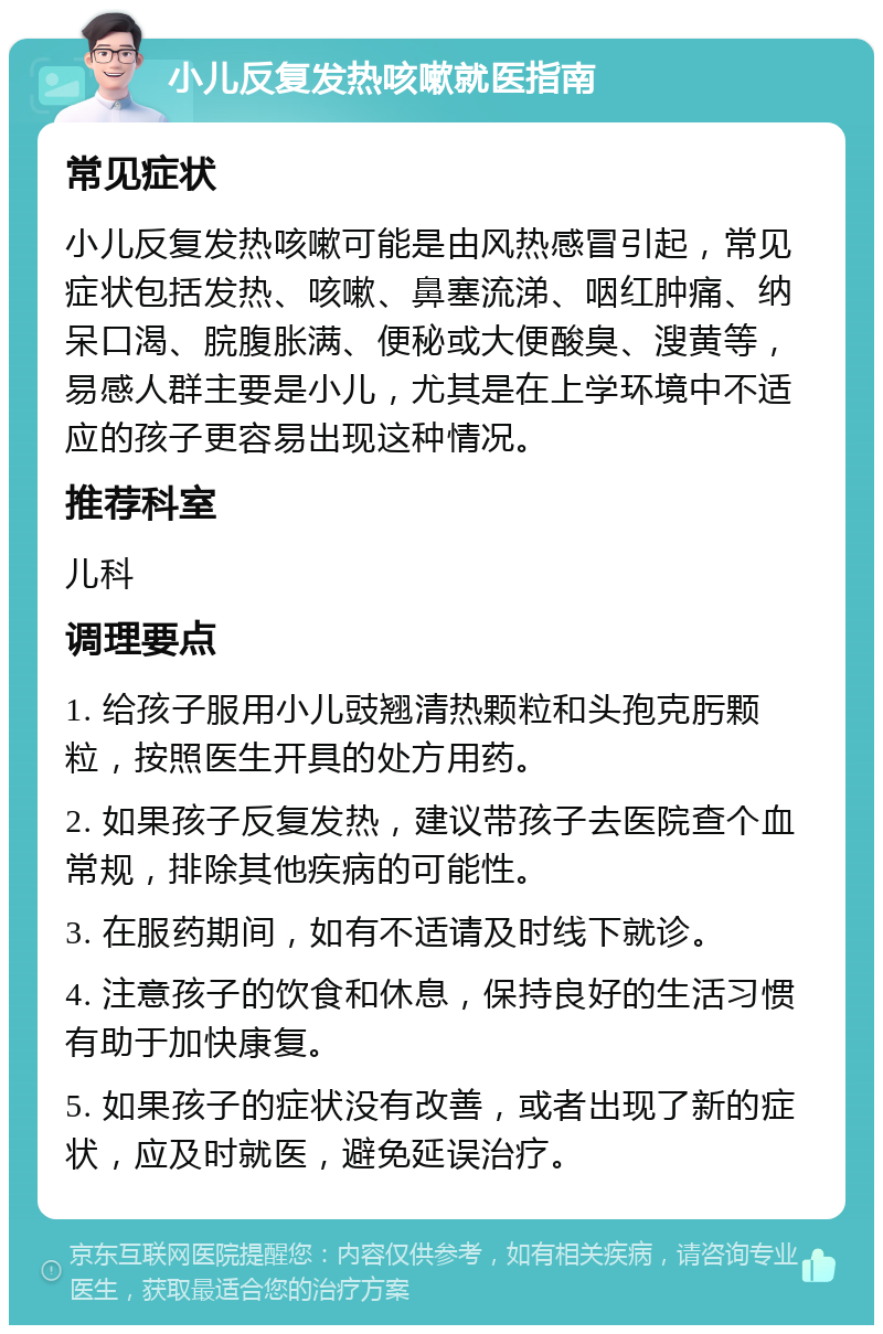 小儿反复发热咳嗽就医指南 常见症状 小儿反复发热咳嗽可能是由风热感冒引起，常见症状包括发热、咳嗽、鼻塞流涕、咽红肿痛、纳呆口渴、脘腹胀满、便秘或大便酸臭、溲黄等，易感人群主要是小儿，尤其是在上学环境中不适应的孩子更容易出现这种情况。 推荐科室 儿科 调理要点 1. 给孩子服用小儿豉翘清热颗粒和头孢克肟颗粒，按照医生开具的处方用药。 2. 如果孩子反复发热，建议带孩子去医院查个血常规，排除其他疾病的可能性。 3. 在服药期间，如有不适请及时线下就诊。 4. 注意孩子的饮食和休息，保持良好的生活习惯有助于加快康复。 5. 如果孩子的症状没有改善，或者出现了新的症状，应及时就医，避免延误治疗。