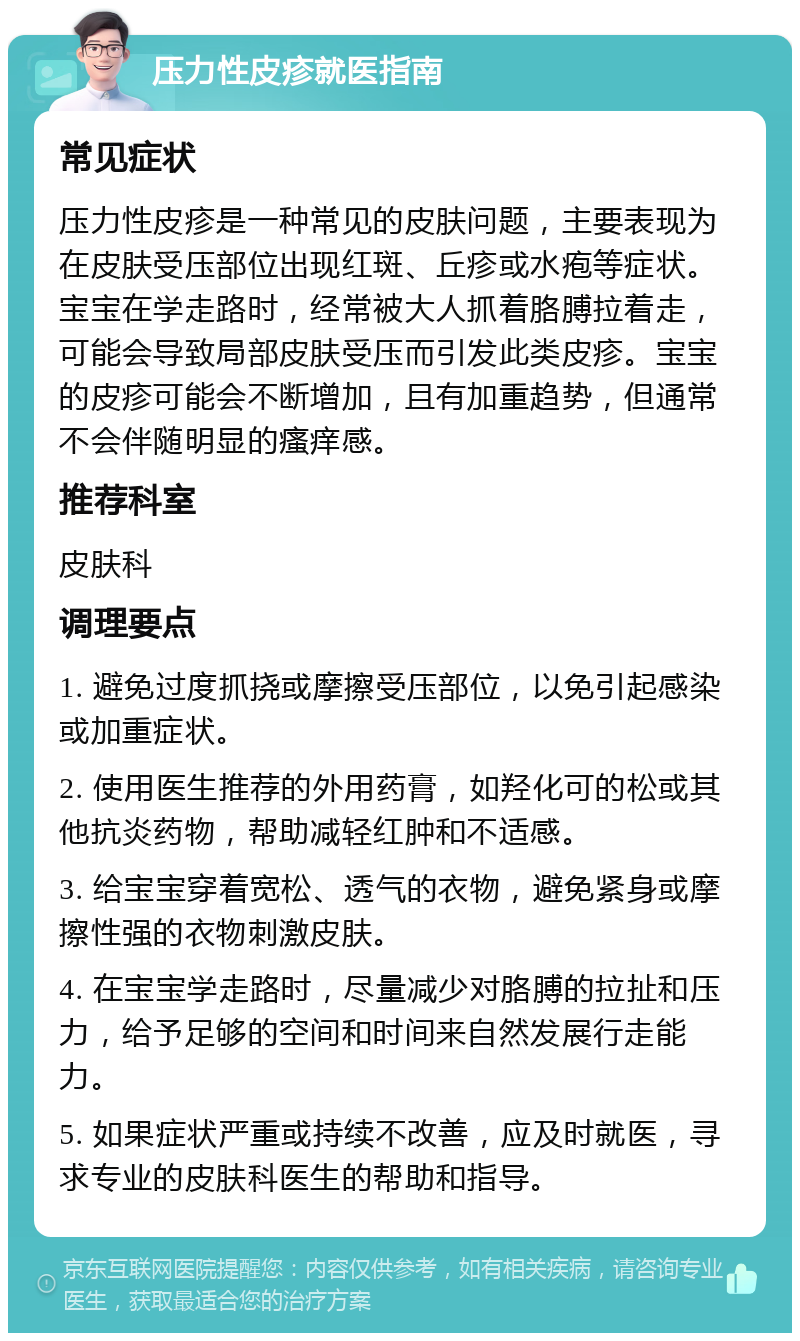 压力性皮疹就医指南 常见症状 压力性皮疹是一种常见的皮肤问题，主要表现为在皮肤受压部位出现红斑、丘疹或水疱等症状。宝宝在学走路时，经常被大人抓着胳膊拉着走，可能会导致局部皮肤受压而引发此类皮疹。宝宝的皮疹可能会不断增加，且有加重趋势，但通常不会伴随明显的瘙痒感。 推荐科室 皮肤科 调理要点 1. 避免过度抓挠或摩擦受压部位，以免引起感染或加重症状。 2. 使用医生推荐的外用药膏，如羟化可的松或其他抗炎药物，帮助减轻红肿和不适感。 3. 给宝宝穿着宽松、透气的衣物，避免紧身或摩擦性强的衣物刺激皮肤。 4. 在宝宝学走路时，尽量减少对胳膊的拉扯和压力，给予足够的空间和时间来自然发展行走能力。 5. 如果症状严重或持续不改善，应及时就医，寻求专业的皮肤科医生的帮助和指导。