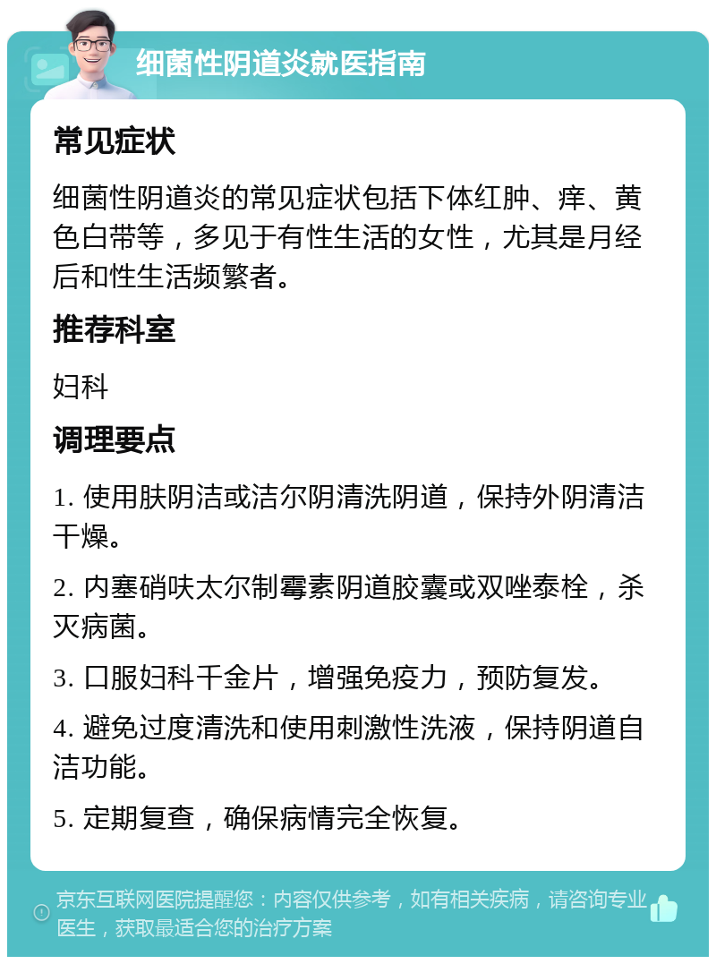 细菌性阴道炎就医指南 常见症状 细菌性阴道炎的常见症状包括下体红肿、痒、黄色白带等，多见于有性生活的女性，尤其是月经后和性生活频繁者。 推荐科室 妇科 调理要点 1. 使用肤阴洁或洁尔阴清洗阴道，保持外阴清洁干燥。 2. 内塞硝呋太尔制霉素阴道胶囊或双唑泰栓，杀灭病菌。 3. 口服妇科千金片，增强免疫力，预防复发。 4. 避免过度清洗和使用刺激性洗液，保持阴道自洁功能。 5. 定期复查，确保病情完全恢复。