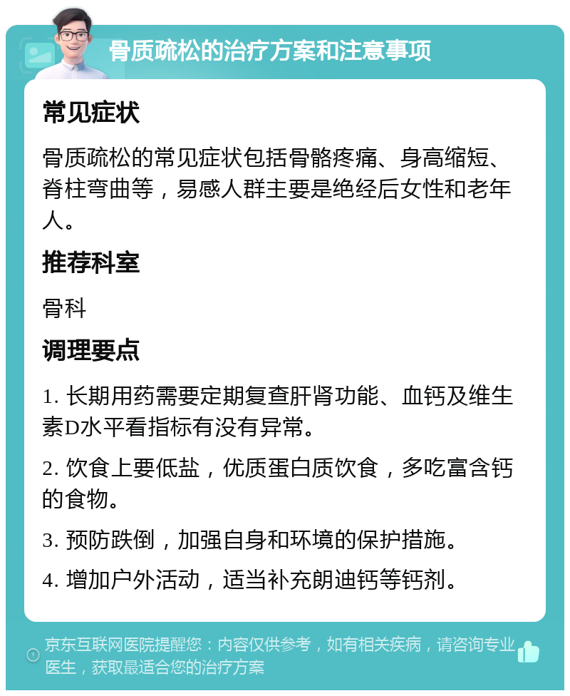 骨质疏松的治疗方案和注意事项 常见症状 骨质疏松的常见症状包括骨骼疼痛、身高缩短、脊柱弯曲等，易感人群主要是绝经后女性和老年人。 推荐科室 骨科 调理要点 1. 长期用药需要定期复查肝肾功能、血钙及维生素D水平看指标有没有异常。 2. 饮食上要低盐，优质蛋白质饮食，多吃富含钙的食物。 3. 预防跌倒，加强自身和环境的保护措施。 4. 增加户外活动，适当补充朗迪钙等钙剂。