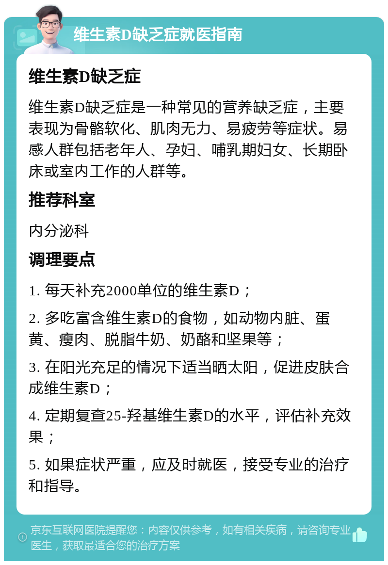 维生素D缺乏症就医指南 维生素D缺乏症 维生素D缺乏症是一种常见的营养缺乏症，主要表现为骨骼软化、肌肉无力、易疲劳等症状。易感人群包括老年人、孕妇、哺乳期妇女、长期卧床或室内工作的人群等。 推荐科室 内分泌科 调理要点 1. 每天补充2000单位的维生素D； 2. 多吃富含维生素D的食物，如动物内脏、蛋黄、瘦肉、脱脂牛奶、奶酪和坚果等； 3. 在阳光充足的情况下适当晒太阳，促进皮肤合成维生素D； 4. 定期复查25-羟基维生素D的水平，评估补充效果； 5. 如果症状严重，应及时就医，接受专业的治疗和指导。