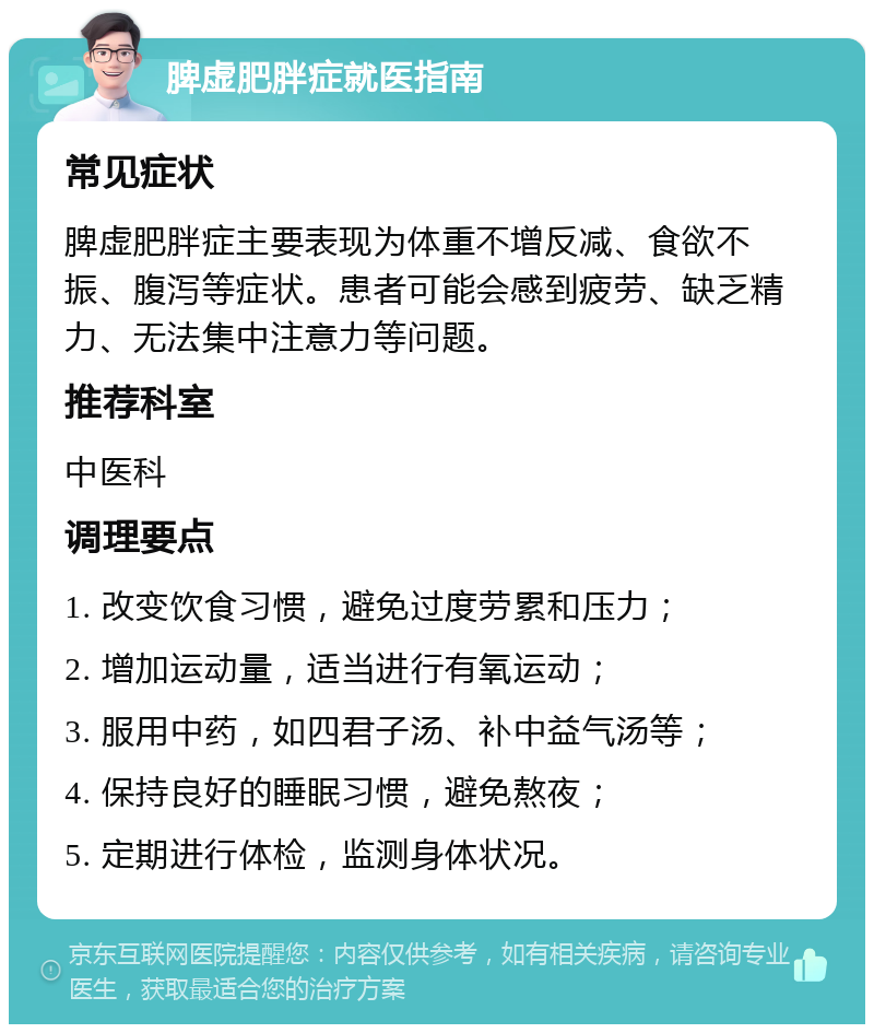 脾虚肥胖症就医指南 常见症状 脾虚肥胖症主要表现为体重不增反减、食欲不振、腹泻等症状。患者可能会感到疲劳、缺乏精力、无法集中注意力等问题。 推荐科室 中医科 调理要点 1. 改变饮食习惯，避免过度劳累和压力； 2. 增加运动量，适当进行有氧运动； 3. 服用中药，如四君子汤、补中益气汤等； 4. 保持良好的睡眠习惯，避免熬夜； 5. 定期进行体检，监测身体状况。