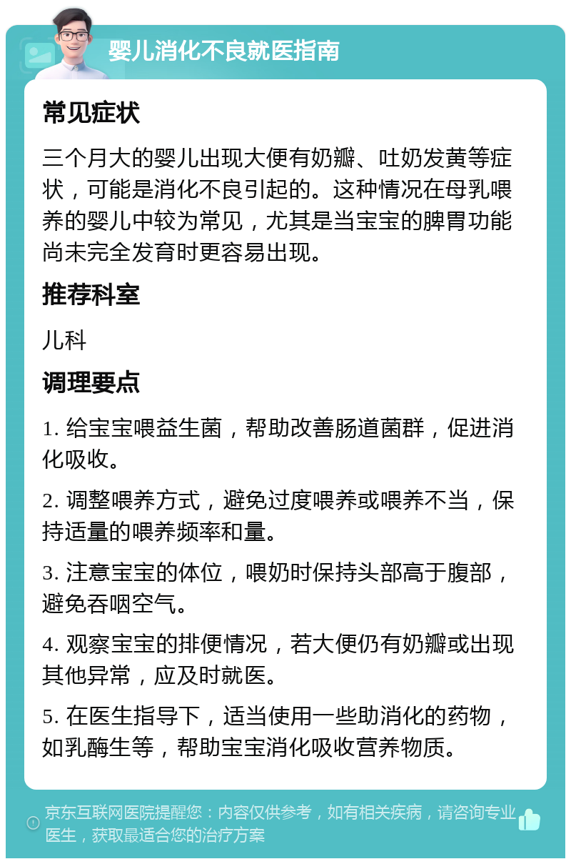 婴儿消化不良就医指南 常见症状 三个月大的婴儿出现大便有奶瓣、吐奶发黄等症状，可能是消化不良引起的。这种情况在母乳喂养的婴儿中较为常见，尤其是当宝宝的脾胃功能尚未完全发育时更容易出现。 推荐科室 儿科 调理要点 1. 给宝宝喂益生菌，帮助改善肠道菌群，促进消化吸收。 2. 调整喂养方式，避免过度喂养或喂养不当，保持适量的喂养频率和量。 3. 注意宝宝的体位，喂奶时保持头部高于腹部，避免吞咽空气。 4. 观察宝宝的排便情况，若大便仍有奶瓣或出现其他异常，应及时就医。 5. 在医生指导下，适当使用一些助消化的药物，如乳酶生等，帮助宝宝消化吸收营养物质。