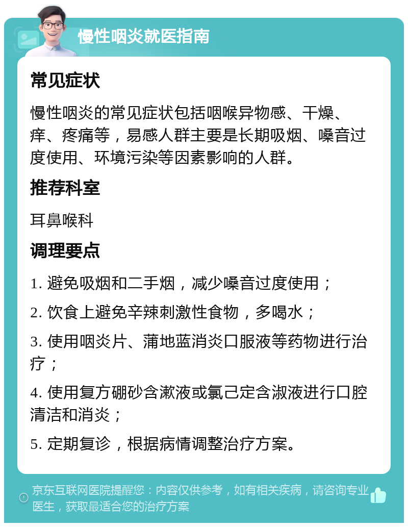 慢性咽炎就医指南 常见症状 慢性咽炎的常见症状包括咽喉异物感、干燥、痒、疼痛等，易感人群主要是长期吸烟、嗓音过度使用、环境污染等因素影响的人群。 推荐科室 耳鼻喉科 调理要点 1. 避免吸烟和二手烟，减少嗓音过度使用； 2. 饮食上避免辛辣刺激性食物，多喝水； 3. 使用咽炎片、蒲地蓝消炎口服液等药物进行治疗； 4. 使用复方硼砂含漱液或氯己定含淑液进行口腔清洁和消炎； 5. 定期复诊，根据病情调整治疗方案。