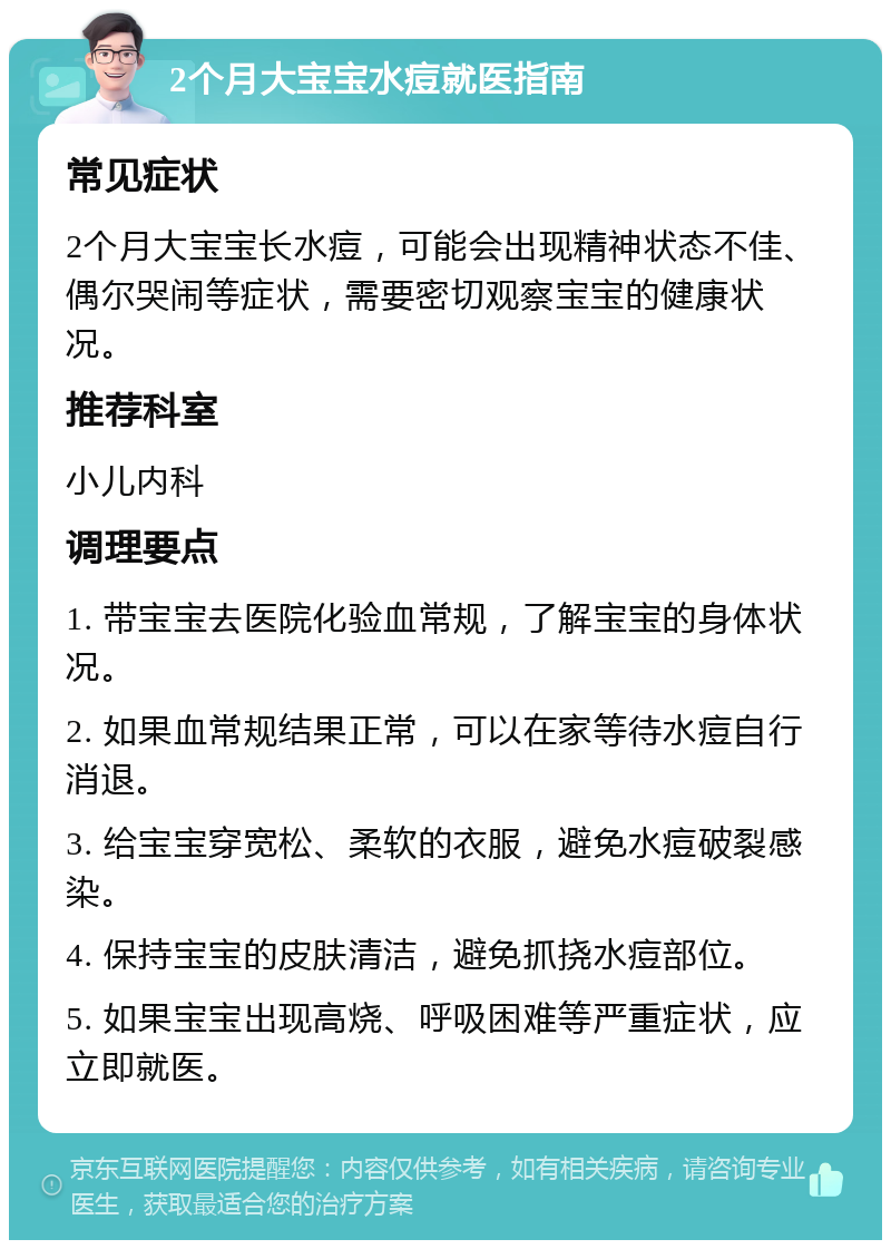 2个月大宝宝水痘就医指南 常见症状 2个月大宝宝长水痘，可能会出现精神状态不佳、偶尔哭闹等症状，需要密切观察宝宝的健康状况。 推荐科室 小儿内科 调理要点 1. 带宝宝去医院化验血常规，了解宝宝的身体状况。 2. 如果血常规结果正常，可以在家等待水痘自行消退。 3. 给宝宝穿宽松、柔软的衣服，避免水痘破裂感染。 4. 保持宝宝的皮肤清洁，避免抓挠水痘部位。 5. 如果宝宝出现高烧、呼吸困难等严重症状，应立即就医。