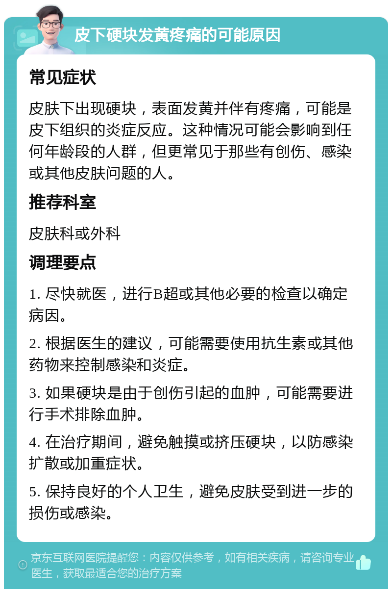 皮下硬块发黄疼痛的可能原因 常见症状 皮肤下出现硬块，表面发黄并伴有疼痛，可能是皮下组织的炎症反应。这种情况可能会影响到任何年龄段的人群，但更常见于那些有创伤、感染或其他皮肤问题的人。 推荐科室 皮肤科或外科 调理要点 1. 尽快就医，进行B超或其他必要的检查以确定病因。 2. 根据医生的建议，可能需要使用抗生素或其他药物来控制感染和炎症。 3. 如果硬块是由于创伤引起的血肿，可能需要进行手术排除血肿。 4. 在治疗期间，避免触摸或挤压硬块，以防感染扩散或加重症状。 5. 保持良好的个人卫生，避免皮肤受到进一步的损伤或感染。