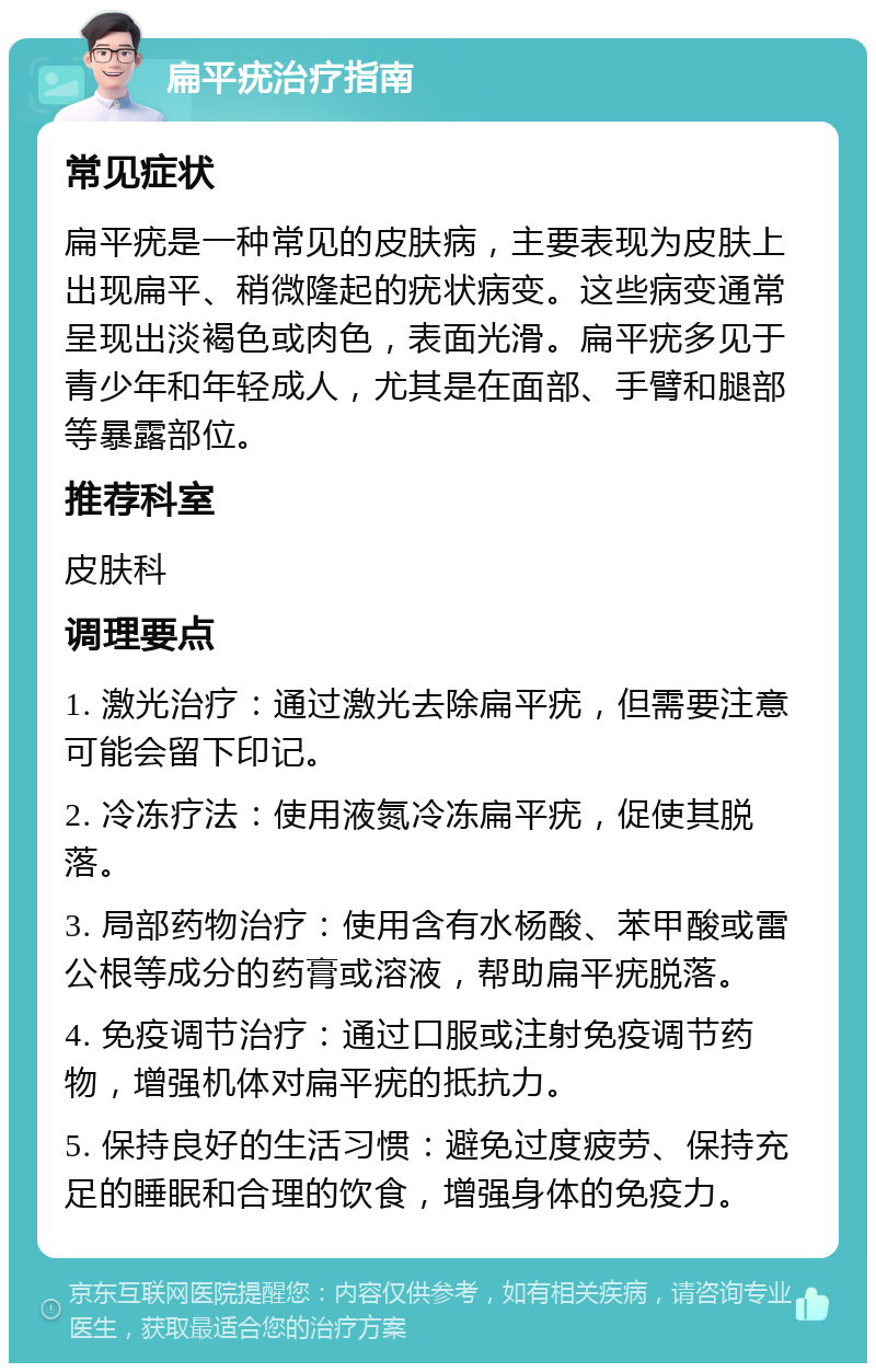 扁平疣治疗指南 常见症状 扁平疣是一种常见的皮肤病，主要表现为皮肤上出现扁平、稍微隆起的疣状病变。这些病变通常呈现出淡褐色或肉色，表面光滑。扁平疣多见于青少年和年轻成人，尤其是在面部、手臂和腿部等暴露部位。 推荐科室 皮肤科 调理要点 1. 激光治疗：通过激光去除扁平疣，但需要注意可能会留下印记。 2. 冷冻疗法：使用液氮冷冻扁平疣，促使其脱落。 3. 局部药物治疗：使用含有水杨酸、苯甲酸或雷公根等成分的药膏或溶液，帮助扁平疣脱落。 4. 免疫调节治疗：通过口服或注射免疫调节药物，增强机体对扁平疣的抵抗力。 5. 保持良好的生活习惯：避免过度疲劳、保持充足的睡眠和合理的饮食，增强身体的免疫力。