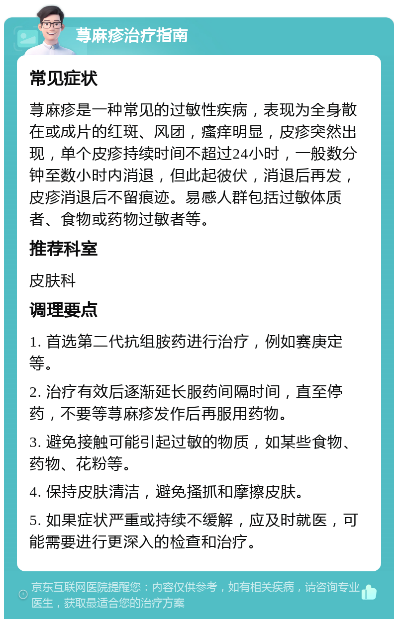 荨麻疹治疗指南 常见症状 荨麻疹是一种常见的过敏性疾病，表现为全身散在或成片的红斑、风团，瘙痒明显，皮疹突然出现，单个皮疹持续时间不超过24小时，一般数分钟至数小时内消退，但此起彼伏，消退后再发，皮疹消退后不留痕迹。易感人群包括过敏体质者、食物或药物过敏者等。 推荐科室 皮肤科 调理要点 1. 首选第二代抗组胺药进行治疗，例如赛庚定等。 2. 治疗有效后逐渐延长服药间隔时间，直至停药，不要等荨麻疹发作后再服用药物。 3. 避免接触可能引起过敏的物质，如某些食物、药物、花粉等。 4. 保持皮肤清洁，避免搔抓和摩擦皮肤。 5. 如果症状严重或持续不缓解，应及时就医，可能需要进行更深入的检查和治疗。