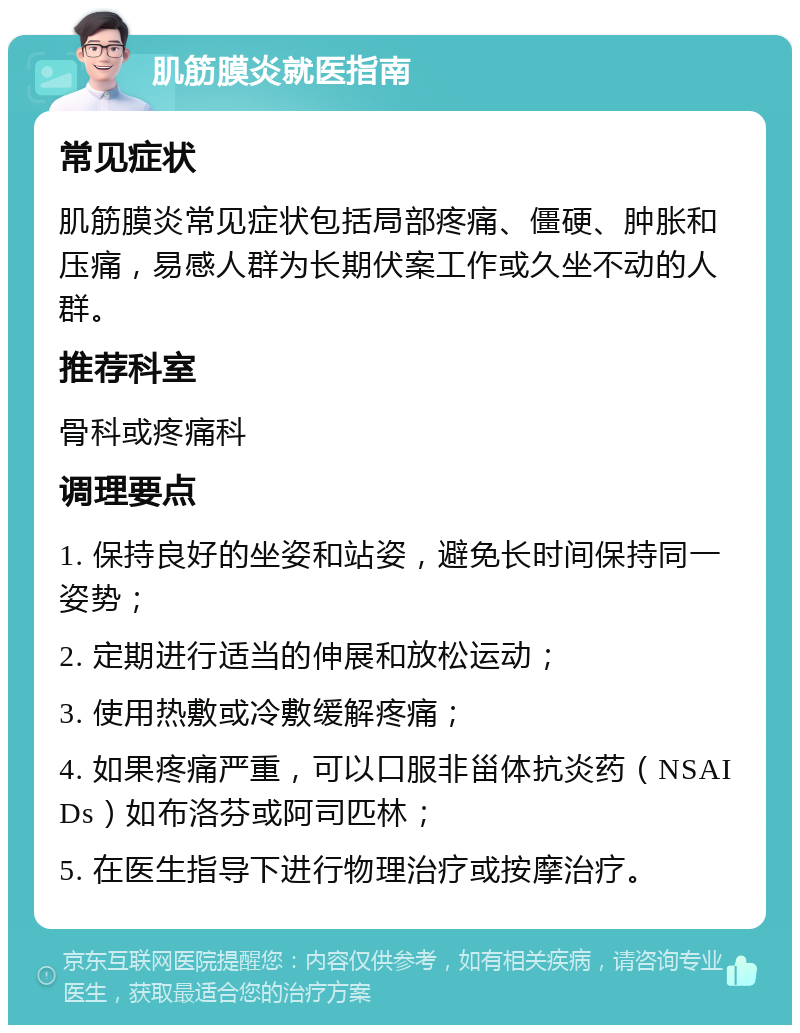 肌筋膜炎就医指南 常见症状 肌筋膜炎常见症状包括局部疼痛、僵硬、肿胀和压痛，易感人群为长期伏案工作或久坐不动的人群。 推荐科室 骨科或疼痛科 调理要点 1. 保持良好的坐姿和站姿，避免长时间保持同一姿势； 2. 定期进行适当的伸展和放松运动； 3. 使用热敷或冷敷缓解疼痛； 4. 如果疼痛严重，可以口服非甾体抗炎药（NSAIDs）如布洛芬或阿司匹林； 5. 在医生指导下进行物理治疗或按摩治疗。