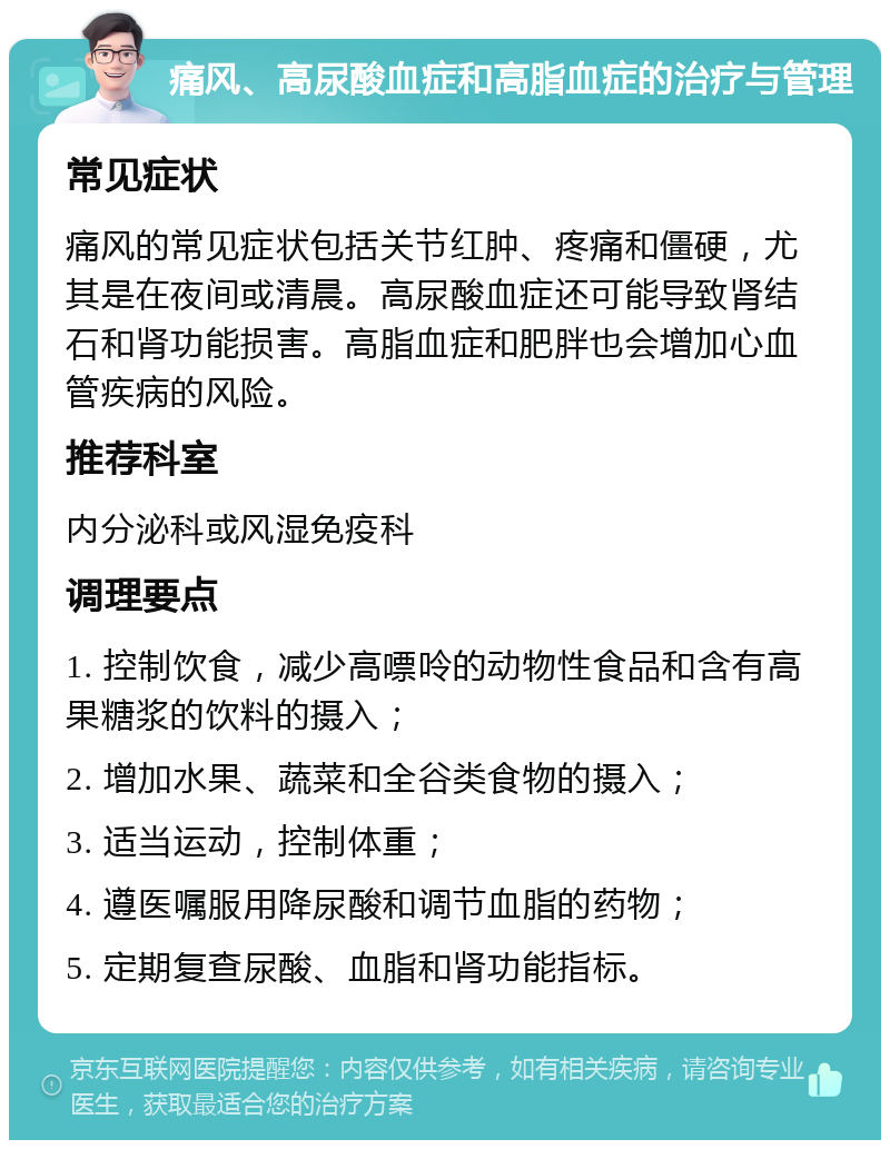 痛风、高尿酸血症和高脂血症的治疗与管理 常见症状 痛风的常见症状包括关节红肿、疼痛和僵硬，尤其是在夜间或清晨。高尿酸血症还可能导致肾结石和肾功能损害。高脂血症和肥胖也会增加心血管疾病的风险。 推荐科室 内分泌科或风湿免疫科 调理要点 1. 控制饮食，减少高嘌呤的动物性食品和含有高果糖浆的饮料的摄入； 2. 增加水果、蔬菜和全谷类食物的摄入； 3. 适当运动，控制体重； 4. 遵医嘱服用降尿酸和调节血脂的药物； 5. 定期复查尿酸、血脂和肾功能指标。