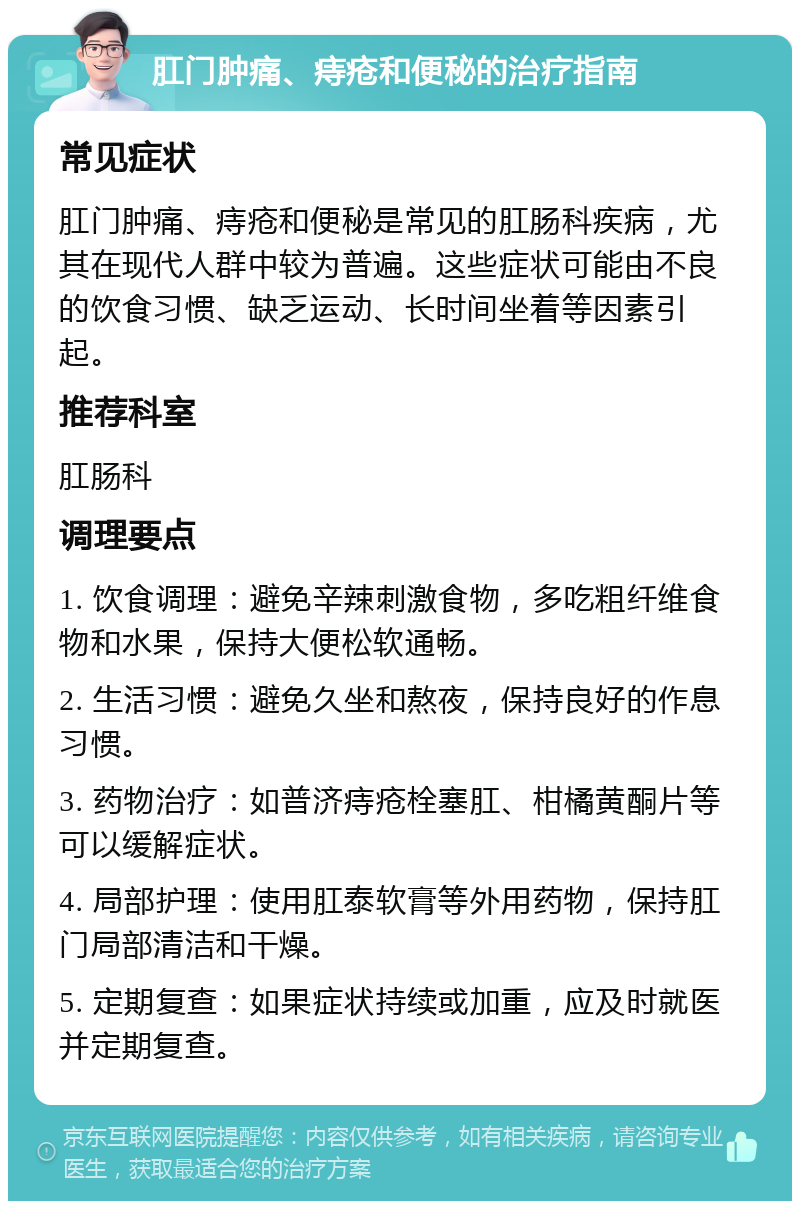 肛门肿痛、痔疮和便秘的治疗指南 常见症状 肛门肿痛、痔疮和便秘是常见的肛肠科疾病，尤其在现代人群中较为普遍。这些症状可能由不良的饮食习惯、缺乏运动、长时间坐着等因素引起。 推荐科室 肛肠科 调理要点 1. 饮食调理：避免辛辣刺激食物，多吃粗纤维食物和水果，保持大便松软通畅。 2. 生活习惯：避免久坐和熬夜，保持良好的作息习惯。 3. 药物治疗：如普济痔疮栓塞肛、柑橘黄酮片等可以缓解症状。 4. 局部护理：使用肛泰软膏等外用药物，保持肛门局部清洁和干燥。 5. 定期复查：如果症状持续或加重，应及时就医并定期复查。