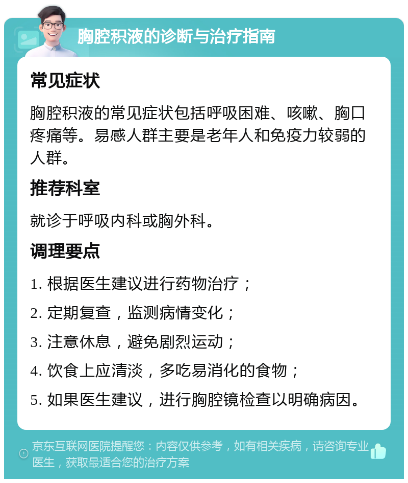 胸腔积液的诊断与治疗指南 常见症状 胸腔积液的常见症状包括呼吸困难、咳嗽、胸口疼痛等。易感人群主要是老年人和免疫力较弱的人群。 推荐科室 就诊于呼吸内科或胸外科。 调理要点 1. 根据医生建议进行药物治疗； 2. 定期复查，监测病情变化； 3. 注意休息，避免剧烈运动； 4. 饮食上应清淡，多吃易消化的食物； 5. 如果医生建议，进行胸腔镜检查以明确病因。