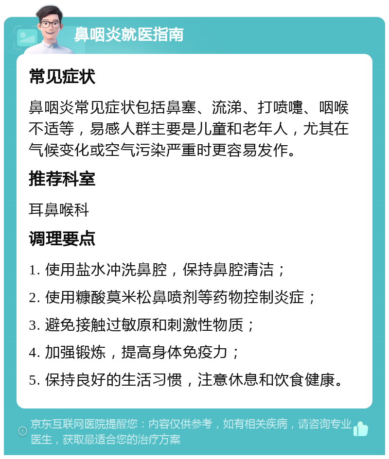 鼻咽炎就医指南 常见症状 鼻咽炎常见症状包括鼻塞、流涕、打喷嚏、咽喉不适等，易感人群主要是儿童和老年人，尤其在气候变化或空气污染严重时更容易发作。 推荐科室 耳鼻喉科 调理要点 1. 使用盐水冲洗鼻腔，保持鼻腔清洁； 2. 使用糠酸莫米松鼻喷剂等药物控制炎症； 3. 避免接触过敏原和刺激性物质； 4. 加强锻炼，提高身体免疫力； 5. 保持良好的生活习惯，注意休息和饮食健康。