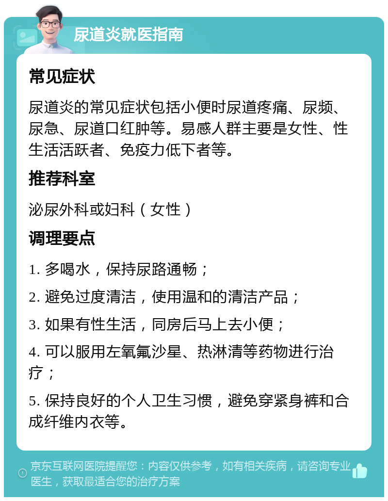 尿道炎就医指南 常见症状 尿道炎的常见症状包括小便时尿道疼痛、尿频、尿急、尿道口红肿等。易感人群主要是女性、性生活活跃者、免疫力低下者等。 推荐科室 泌尿外科或妇科（女性） 调理要点 1. 多喝水，保持尿路通畅； 2. 避免过度清洁，使用温和的清洁产品； 3. 如果有性生活，同房后马上去小便； 4. 可以服用左氧氟沙星、热淋清等药物进行治疗； 5. 保持良好的个人卫生习惯，避免穿紧身裤和合成纤维内衣等。