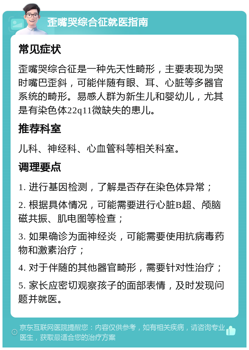 歪嘴哭综合征就医指南 常见症状 歪嘴哭综合征是一种先天性畸形，主要表现为哭时嘴巴歪斜，可能伴随有眼、耳、心脏等多器官系统的畸形。易感人群为新生儿和婴幼儿，尤其是有染色体22q11微缺失的患儿。 推荐科室 儿科、神经科、心血管科等相关科室。 调理要点 1. 进行基因检测，了解是否存在染色体异常； 2. 根据具体情况，可能需要进行心脏B超、颅脑磁共振、肌电图等检查； 3. 如果确诊为面神经炎，可能需要使用抗病毒药物和激素治疗； 4. 对于伴随的其他器官畸形，需要针对性治疗； 5. 家长应密切观察孩子的面部表情，及时发现问题并就医。