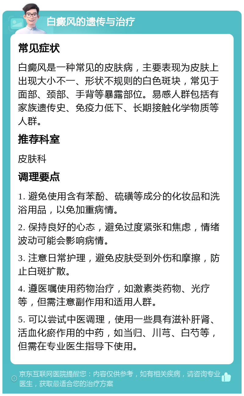 白癜风的遗传与治疗 常见症状 白癜风是一种常见的皮肤病，主要表现为皮肤上出现大小不一、形状不规则的白色斑块，常见于面部、颈部、手背等暴露部位。易感人群包括有家族遗传史、免疫力低下、长期接触化学物质等人群。 推荐科室 皮肤科 调理要点 1. 避免使用含有苯酚、硫磺等成分的化妆品和洗浴用品，以免加重病情。 2. 保持良好的心态，避免过度紧张和焦虑，情绪波动可能会影响病情。 3. 注意日常护理，避免皮肤受到外伤和摩擦，防止白斑扩散。 4. 遵医嘱使用药物治疗，如激素类药物、光疗等，但需注意副作用和适用人群。 5. 可以尝试中医调理，使用一些具有滋补肝肾、活血化瘀作用的中药，如当归、川芎、白芍等，但需在专业医生指导下使用。