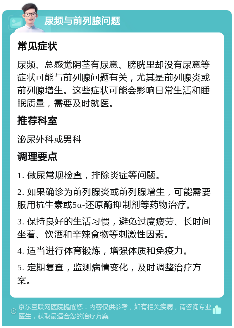 尿频与前列腺问题 常见症状 尿频、总感觉阴茎有尿意、膀胱里却没有尿意等症状可能与前列腺问题有关，尤其是前列腺炎或前列腺增生。这些症状可能会影响日常生活和睡眠质量，需要及时就医。 推荐科室 泌尿外科或男科 调理要点 1. 做尿常规检查，排除炎症等问题。 2. 如果确诊为前列腺炎或前列腺增生，可能需要服用抗生素或5α-还原酶抑制剂等药物治疗。 3. 保持良好的生活习惯，避免过度疲劳、长时间坐着、饮酒和辛辣食物等刺激性因素。 4. 适当进行体育锻炼，增强体质和免疫力。 5. 定期复查，监测病情变化，及时调整治疗方案。