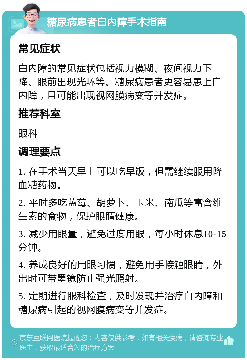 糖尿病患者白内障手术指南 常见症状 白内障的常见症状包括视力模糊、夜间视力下降、眼前出现光环等。糖尿病患者更容易患上白内障，且可能出现视网膜病变等并发症。 推荐科室 眼科 调理要点 1. 在手术当天早上可以吃早饭，但需继续服用降血糖药物。 2. 平时多吃蓝莓、胡萝卜、玉米、南瓜等富含维生素的食物，保护眼睛健康。 3. 减少用眼量，避免过度用眼，每小时休息10-15分钟。 4. 养成良好的用眼习惯，避免用手接触眼睛，外出时可带墨镜防止强光照射。 5. 定期进行眼科检查，及时发现并治疗白内障和糖尿病引起的视网膜病变等并发症。