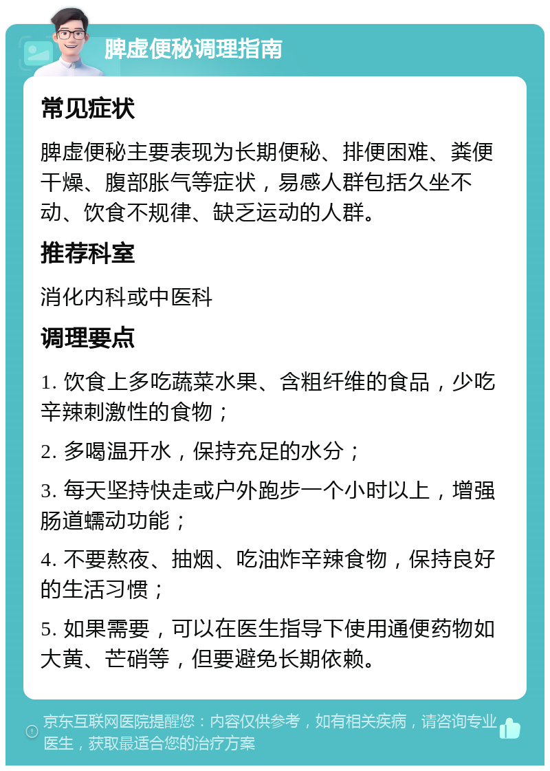 脾虚便秘调理指南 常见症状 脾虚便秘主要表现为长期便秘、排便困难、粪便干燥、腹部胀气等症状，易感人群包括久坐不动、饮食不规律、缺乏运动的人群。 推荐科室 消化内科或中医科 调理要点 1. 饮食上多吃蔬菜水果、含粗纤维的食品，少吃辛辣刺激性的食物； 2. 多喝温开水，保持充足的水分； 3. 每天坚持快走或户外跑步一个小时以上，增强肠道蠕动功能； 4. 不要熬夜、抽烟、吃油炸辛辣食物，保持良好的生活习惯； 5. 如果需要，可以在医生指导下使用通便药物如大黄、芒硝等，但要避免长期依赖。