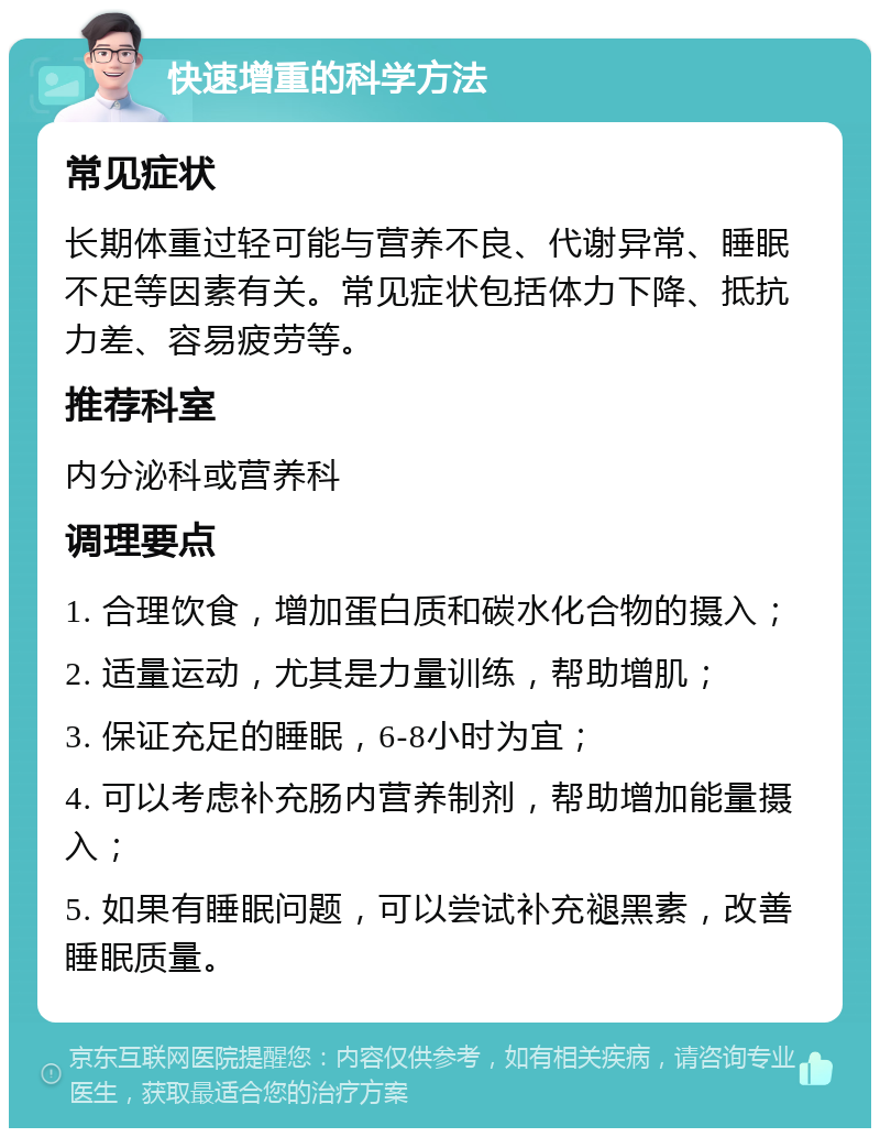 快速增重的科学方法 常见症状 长期体重过轻可能与营养不良、代谢异常、睡眠不足等因素有关。常见症状包括体力下降、抵抗力差、容易疲劳等。 推荐科室 内分泌科或营养科 调理要点 1. 合理饮食，增加蛋白质和碳水化合物的摄入； 2. 适量运动，尤其是力量训练，帮助增肌； 3. 保证充足的睡眠，6-8小时为宜； 4. 可以考虑补充肠内营养制剂，帮助增加能量摄入； 5. 如果有睡眠问题，可以尝试补充褪黑素，改善睡眠质量。