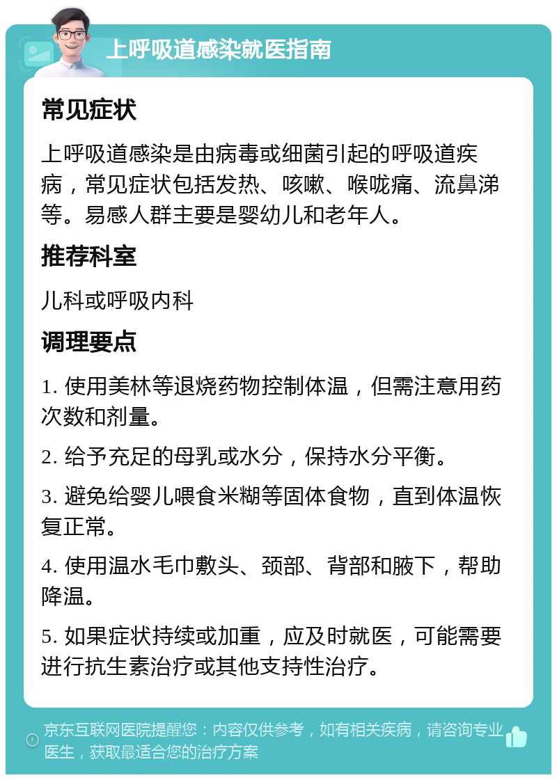 上呼吸道感染就医指南 常见症状 上呼吸道感染是由病毒或细菌引起的呼吸道疾病，常见症状包括发热、咳嗽、喉咙痛、流鼻涕等。易感人群主要是婴幼儿和老年人。 推荐科室 儿科或呼吸内科 调理要点 1. 使用美林等退烧药物控制体温，但需注意用药次数和剂量。 2. 给予充足的母乳或水分，保持水分平衡。 3. 避免给婴儿喂食米糊等固体食物，直到体温恢复正常。 4. 使用温水毛巾敷头、颈部、背部和腋下，帮助降温。 5. 如果症状持续或加重，应及时就医，可能需要进行抗生素治疗或其他支持性治疗。