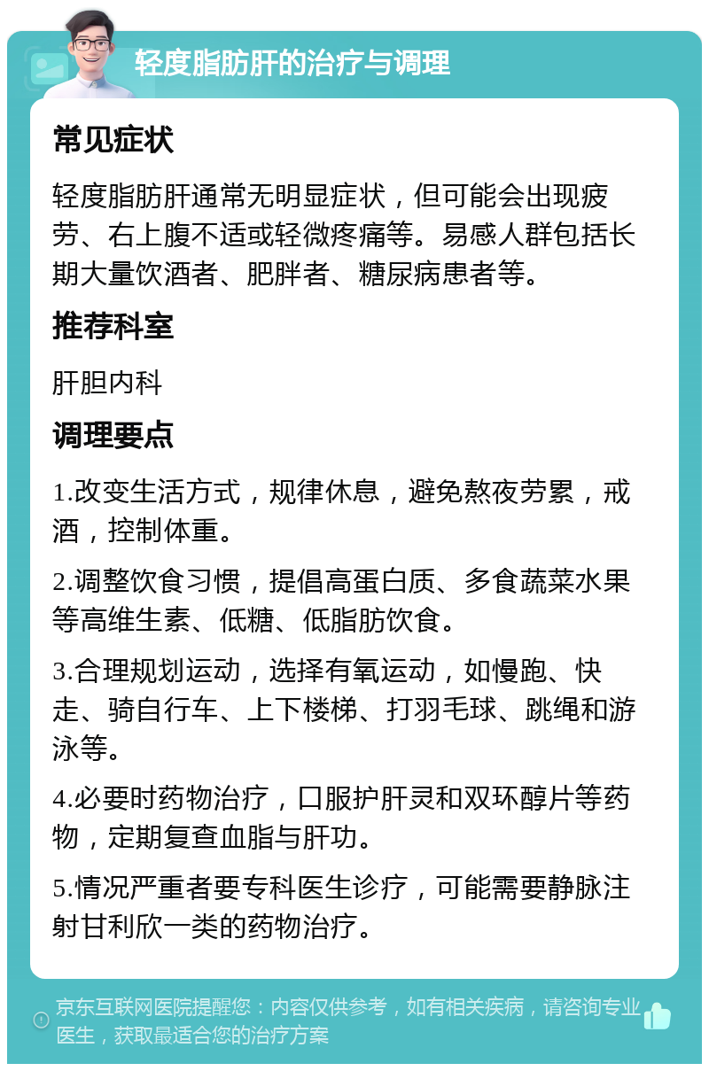 轻度脂肪肝的治疗与调理 常见症状 轻度脂肪肝通常无明显症状，但可能会出现疲劳、右上腹不适或轻微疼痛等。易感人群包括长期大量饮酒者、肥胖者、糖尿病患者等。 推荐科室 肝胆内科 调理要点 1.改变生活方式，规律休息，避免熬夜劳累，戒酒，控制体重。 2.调整饮食习惯，提倡高蛋白质、多食蔬菜水果等高维生素、低糖、低脂肪饮食。 3.合理规划运动，选择有氧运动，如慢跑、快走、骑自行车、上下楼梯、打羽毛球、跳绳和游泳等。 4.必要时药物治疗，口服护肝灵和双环醇片等药物，定期复查血脂与肝功。 5.情况严重者要专科医生诊疗，可能需要静脉注射甘利欣一类的药物治疗。