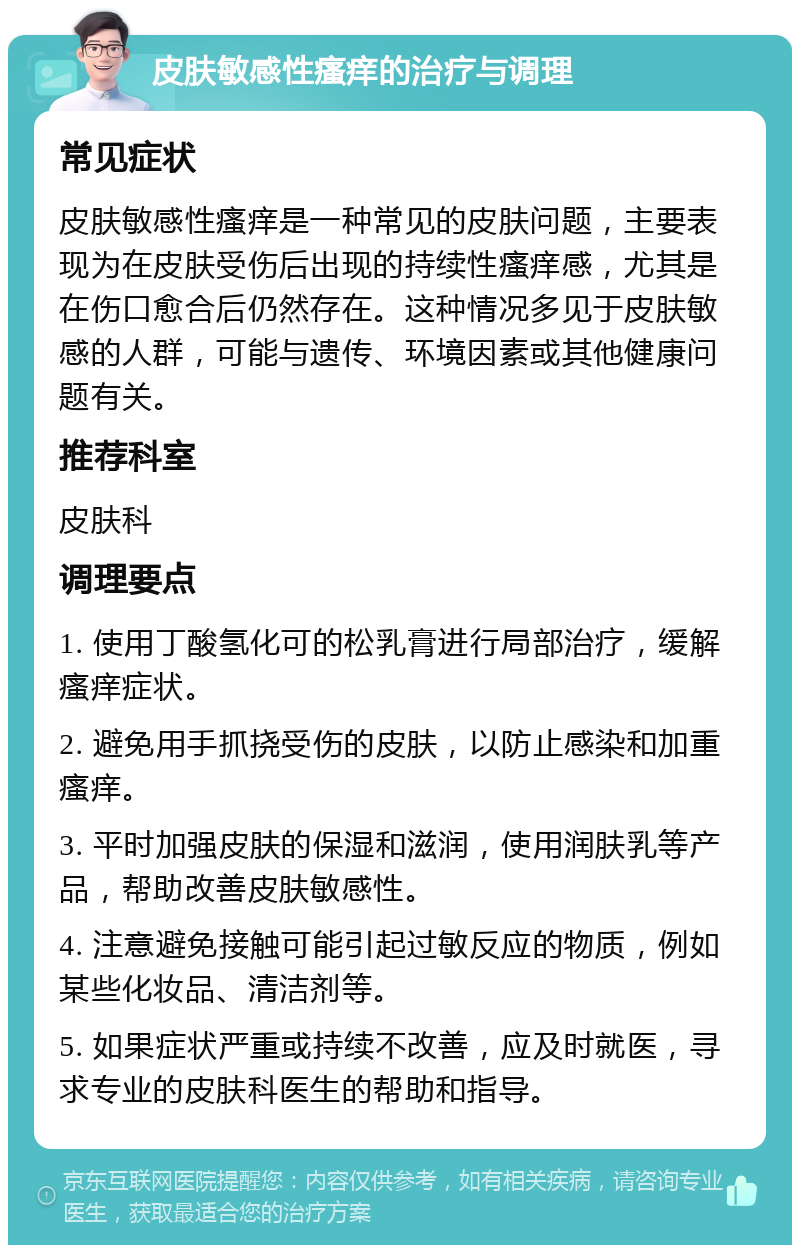 皮肤敏感性瘙痒的治疗与调理 常见症状 皮肤敏感性瘙痒是一种常见的皮肤问题，主要表现为在皮肤受伤后出现的持续性瘙痒感，尤其是在伤口愈合后仍然存在。这种情况多见于皮肤敏感的人群，可能与遗传、环境因素或其他健康问题有关。 推荐科室 皮肤科 调理要点 1. 使用丁酸氢化可的松乳膏进行局部治疗，缓解瘙痒症状。 2. 避免用手抓挠受伤的皮肤，以防止感染和加重瘙痒。 3. 平时加强皮肤的保湿和滋润，使用润肤乳等产品，帮助改善皮肤敏感性。 4. 注意避免接触可能引起过敏反应的物质，例如某些化妆品、清洁剂等。 5. 如果症状严重或持续不改善，应及时就医，寻求专业的皮肤科医生的帮助和指导。