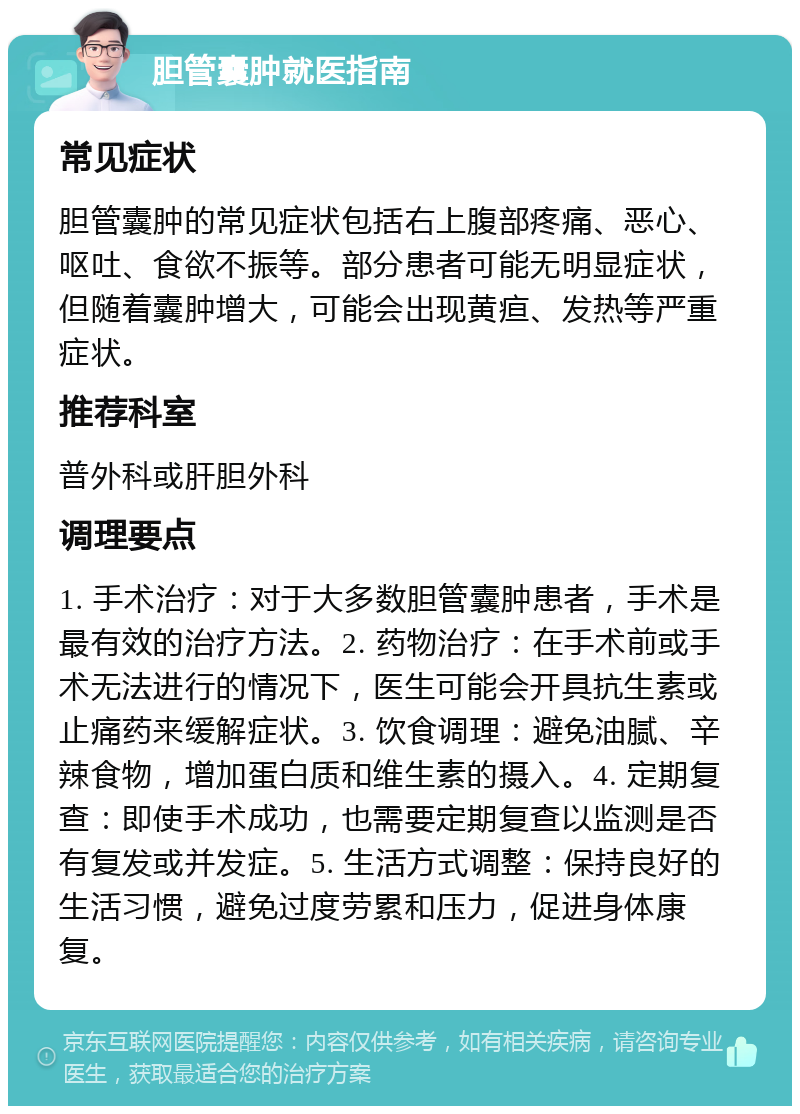 胆管囊肿就医指南 常见症状 胆管囊肿的常见症状包括右上腹部疼痛、恶心、呕吐、食欲不振等。部分患者可能无明显症状，但随着囊肿增大，可能会出现黄疸、发热等严重症状。 推荐科室 普外科或肝胆外科 调理要点 1. 手术治疗：对于大多数胆管囊肿患者，手术是最有效的治疗方法。2. 药物治疗：在手术前或手术无法进行的情况下，医生可能会开具抗生素或止痛药来缓解症状。3. 饮食调理：避免油腻、辛辣食物，增加蛋白质和维生素的摄入。4. 定期复查：即使手术成功，也需要定期复查以监测是否有复发或并发症。5. 生活方式调整：保持良好的生活习惯，避免过度劳累和压力，促进身体康复。