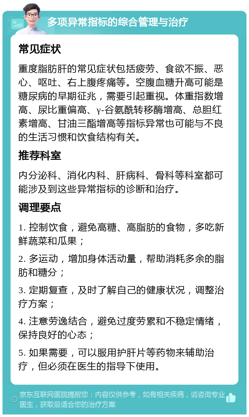 多项异常指标的综合管理与治疗 常见症状 重度脂肪肝的常见症状包括疲劳、食欲不振、恶心、呕吐、右上腹疼痛等。空腹血糖升高可能是糖尿病的早期征兆，需要引起重视。体重指数增高、尿比重偏高、γ-谷氨酰转移酶增高、总胆红素增高、甘油三酯增高等指标异常也可能与不良的生活习惯和饮食结构有关。 推荐科室 内分泌科、消化内科、肝病科、骨科等科室都可能涉及到这些异常指标的诊断和治疗。 调理要点 1. 控制饮食，避免高糖、高脂肪的食物，多吃新鲜蔬菜和瓜果； 2. 多运动，增加身体活动量，帮助消耗多余的脂肪和糖分； 3. 定期复查，及时了解自己的健康状况，调整治疗方案； 4. 注意劳逸结合，避免过度劳累和不稳定情绪，保持良好的心态； 5. 如果需要，可以服用护肝片等药物来辅助治疗，但必须在医生的指导下使用。