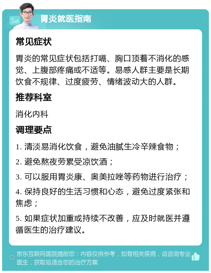 胃炎就医指南 常见症状 胃炎的常见症状包括打嗝、胸口顶着不消化的感觉、上腹部疼痛或不适等。易感人群主要是长期饮食不规律、过度疲劳、情绪波动大的人群。 推荐科室 消化内科 调理要点 1. 清淡易消化饮食，避免油腻生冷辛辣食物； 2. 避免熬夜劳累受凉饮酒； 3. 可以服用胃炎康、奥美拉唑等药物进行治疗； 4. 保持良好的生活习惯和心态，避免过度紧张和焦虑； 5. 如果症状加重或持续不改善，应及时就医并遵循医生的治疗建议。