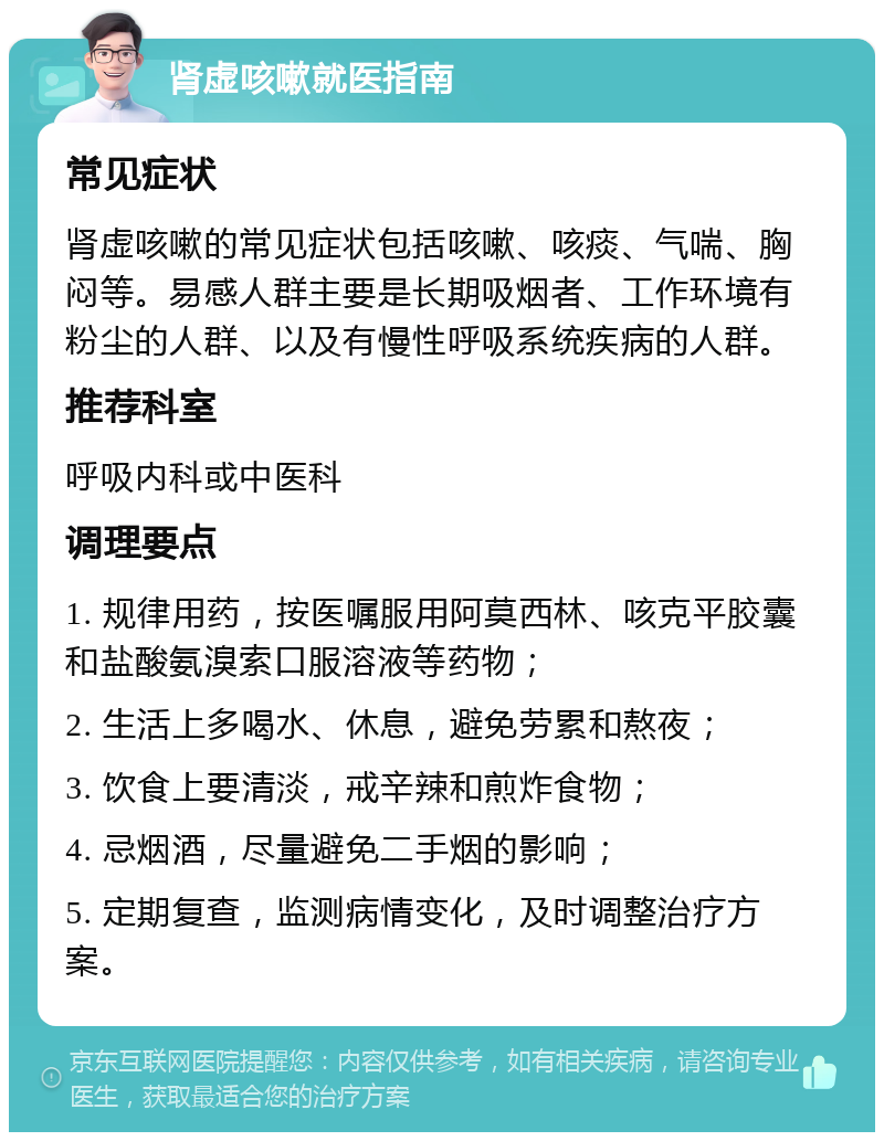 肾虚咳嗽就医指南 常见症状 肾虚咳嗽的常见症状包括咳嗽、咳痰、气喘、胸闷等。易感人群主要是长期吸烟者、工作环境有粉尘的人群、以及有慢性呼吸系统疾病的人群。 推荐科室 呼吸内科或中医科 调理要点 1. 规律用药，按医嘱服用阿莫西林、咳克平胶囊和盐酸氨溴索口服溶液等药物； 2. 生活上多喝水、休息，避免劳累和熬夜； 3. 饮食上要清淡，戒辛辣和煎炸食物； 4. 忌烟酒，尽量避免二手烟的影响； 5. 定期复查，监测病情变化，及时调整治疗方案。