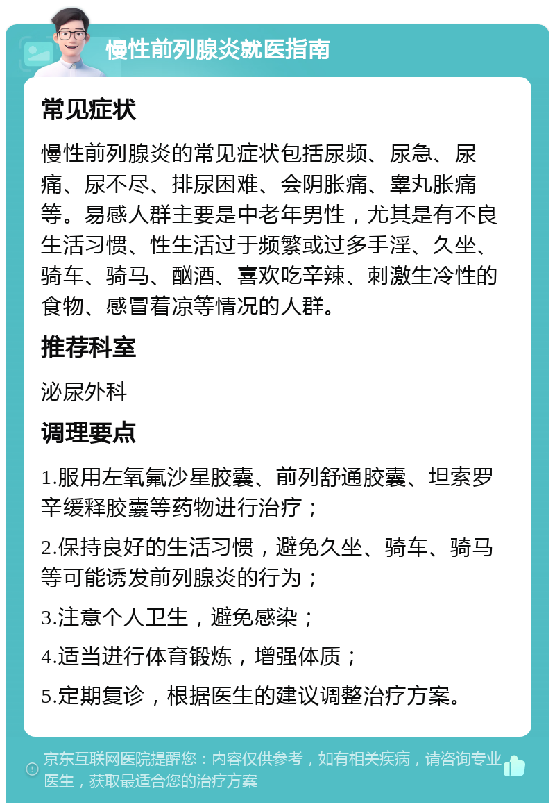 慢性前列腺炎就医指南 常见症状 慢性前列腺炎的常见症状包括尿频、尿急、尿痛、尿不尽、排尿困难、会阴胀痛、睾丸胀痛等。易感人群主要是中老年男性，尤其是有不良生活习惯、性生活过于频繁或过多手淫、久坐、骑车、骑马、酗酒、喜欢吃辛辣、刺激生冷性的食物、感冒着凉等情况的人群。 推荐科室 泌尿外科 调理要点 1.服用左氧氟沙星胶囊、前列舒通胶囊、坦索罗辛缓释胶囊等药物进行治疗； 2.保持良好的生活习惯，避免久坐、骑车、骑马等可能诱发前列腺炎的行为； 3.注意个人卫生，避免感染； 4.适当进行体育锻炼，增强体质； 5.定期复诊，根据医生的建议调整治疗方案。