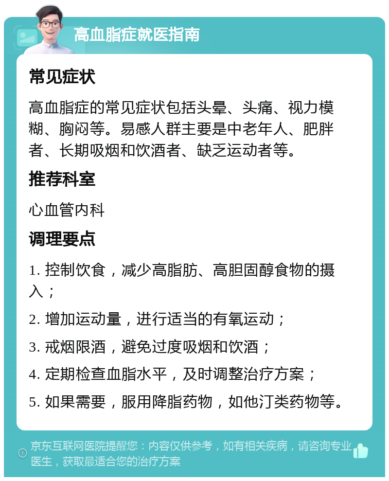 高血脂症就医指南 常见症状 高血脂症的常见症状包括头晕、头痛、视力模糊、胸闷等。易感人群主要是中老年人、肥胖者、长期吸烟和饮酒者、缺乏运动者等。 推荐科室 心血管内科 调理要点 1. 控制饮食，减少高脂肪、高胆固醇食物的摄入； 2. 增加运动量，进行适当的有氧运动； 3. 戒烟限酒，避免过度吸烟和饮酒； 4. 定期检查血脂水平，及时调整治疗方案； 5. 如果需要，服用降脂药物，如他汀类药物等。