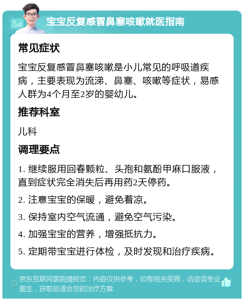 宝宝反复感冒鼻塞咳嗽就医指南 常见症状 宝宝反复感冒鼻塞咳嗽是小儿常见的呼吸道疾病，主要表现为流涕、鼻塞、咳嗽等症状，易感人群为4个月至2岁的婴幼儿。 推荐科室 儿科 调理要点 1. 继续服用回春颗粒、头孢和氨酚甲麻口服液，直到症状完全消失后再用药2天停药。 2. 注意宝宝的保暖，避免着凉。 3. 保持室内空气流通，避免空气污染。 4. 加强宝宝的营养，增强抵抗力。 5. 定期带宝宝进行体检，及时发现和治疗疾病。